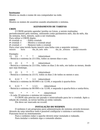 37
hostname
Mostra ou muda o nome de seu computador na rede.
users
Mostra os nomes de usuários usando atualmente o sistema.
AGENDAMENTO DE TAREFAS
CRON
O CRON permite agendar tarefas no Linux, a serem realizadas
periodicamente pelo sistema, utilizando como parâmetros mês, dia do mês, dia
da semana, hora, minuto, ação a ser realizada.
Para editar o CRON digite:
# crontab -e - Edita crontab
# crontab -l - Mostra o crontab atual
# crontab -r - Remove todo o crontab
Para criar uma terefa basta inserir uma linha com a seguinte sintaxe:
minuto hora dia_do_mês mês dia_da _semana /path/comando
Exemplo:
15 23 * * * /sbin/reboot
- Reinicia o sistema às 23:15hs, todos os meses dias e ano.
15 23 2 * 0 /sbin/reboot
- Reinicia o sistema às 23:15hs, todos os dias 2 do mês, em todos os meses, desde
que seja domingo.
15 23 2 * * /sbin/reboot
- Reinicia o sistema às 23:15, todos os dias 2 de todos os meses e ano.
0 0,12 * * 1-3 /sbin/reboot
- Reinicia o sistema às 00:000 e às 12:00, e segunda à quarta-feira
0 0,12 * * 1-3,5 /sbin/reboot
- Reinicia o sistema às 00:000 e às 12:00, e segunda à quarta-feira e sexta-feira.
*/10 * * * * /sbin/reboot
- A cada 10 minutos o sistema irá reiniciar.
O CRON não precisa ser parado e reinicializado para ler o crontab. Após a
edição do crontab, as novas tarefas já estão valendo.
Ele deve ser marcado no rcconf.
INSTALAÇÃO DO WEBMIN
O webmin é um programa para administração do sistema através browser.
Através de uma interface web é possível configurar o sistema e servidores.
Funciona local ou remotamente.
Para o webmin rodar o apache deverá estar instalado e rodando.
Para instalar o webmin siga o comando abaixo:
 
