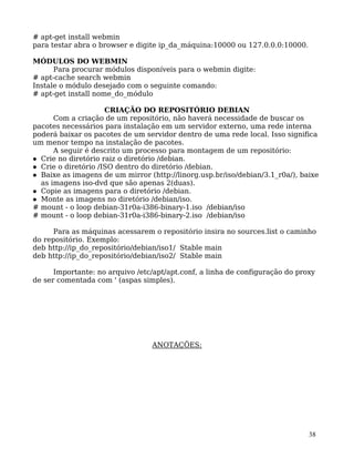 38
# apt-get install webmin
para testar abra o browser e digite ip_da_máquina:10000 ou 127.0.0.0:10000.
MÓDULOS DO WEBMIN
Para procurar módulos disponíveis para o webmin digite:
# apt-cache search webmin
Instale o módulo desejado com o seguinte comando:
# apt-get install nome_do_módulo
CRIAÇÃO DO REPOSITÓRIO DEBIAN
Com a criação de um repositório, não haverá necessidade de buscar os
pacotes necessários para instalação em um servidor externo, uma rede interna
poderá baixar os pacotes de um servidor dentro de uma rede local. Isso significa
um menor tempo na instalação de pacotes.
A seguir é descrito um processo para montagem de um repositório:
Crie no diretório raiz o diretório /debian.
Crie o diretório /ISO dentro do diretório /debian.
Baixe as imagens de um mirror (http://linorg.usp.br/iso/debian/3.1_r0a/), baixe
as imagens iso-dvd que são apenas 2(duas).
Copie as imagens para o diretório /debian.
Monte as imagens no diretório /debian/iso.
# mount - o loop debian-31r0a-i386-binary-1.iso /debian/iso
# mount - o loop debian-31r0a-i386-binary-2.iso /debian/iso
Para as máquinas acessarem o repositório insira no sources.list o caminho
do repositório. Exemplo:
deb http://ip_do_repositório/debian/iso1/ Stable main
deb http://ip_do_repositório/debian/iso2/ Stable main
Importante: no arquivo /etc/apt/apt.conf, a linha de configuração do proxy
de ser comentada com ' (aspas simples).
ANOTAÇÕES:
 