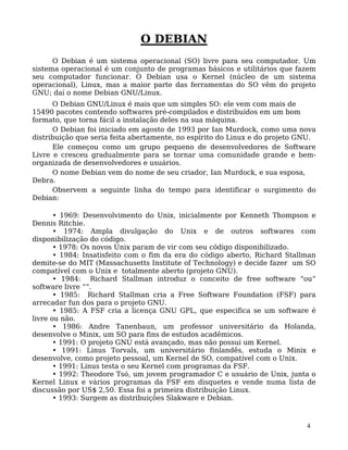4
O DEBIAN
O Debian é um sistema operacional (SO) livre para seu computador. Um
sistema operacional é um conjunto de programas básicos e utilitários que fazem
seu computador funcionar. O Debian usa o Kernel (núcleo de um sistema
operacional), Linux, mas a maior parte das ferramentas do SO vêm do projeto
GNU; daí o nome Debian GNU/Linux.
O Debian GNU/Linux é mais que um simples SO: ele vem com mais de
15490 pacotes contendo softwares pré-compilados e distribuídos em um bom
formato, que torna fácil a instalação deles na sua máquina.
O Debian foi iniciado em agosto de 1993 por Ian Murdock, como uma nova
distribuição que seria feita abertamente, no espírito do Linux e do projeto GNU.
Ele começou como um grupo pequeno de desenvolvedores de Software
Livre e cresceu gradualmente para se tornar uma comunidade grande e bem-
organizada de desenvolvedores e usuários.
O nome Debian vem do nome de seu criador, Ian Murdock, e sua esposa,
Debra.
Observem a seguinte linha do tempo para identificar o surgimento do
Debian:
• 1969: Desenvolvimento do Unix, inicialmente por Kenneth Thompson e
Dennis Ritchie.
• 1974: Ampla divulgação do Unix e de outros softwares com
disponibilização do código.
• 1978: Os novos Unix param de vir com seu código disponibilizado.
• 1984: Insatisfeito com o fim da era do código aberto, Richard Stallman
demite-se do MIT (Massachusetts Institute of Technology) e decide fazer um SO
compatível com o Unix e totalmente aberto (projeto GNU).
• 1984: Richard Stallman introduz o conceito de free software “ou”
software livre ““.
• 1985: Richard Stallman cria a Free Software Foundation (FSF) para
arrecadar fun dos para o projeto GNU.
• 1985: A FSF cria a licença GNU GPL, que especifica se um software é
livre ou não.
• 1986: Andre Tanenbaun, um professor universitário da Holanda,
desenvolve o Minix, um SO para fins de estudos acadêmicos.
• 1991: O projeto GNU está avançado, mas não possui um Kernel.
• 1991: Linus Torvals, um universitário finlandês, estuda o Minix e
desenvolve, como projeto pessoal, um Kernel de SO, compatível com o Unix.
• 1991: Linus testa o seu Kernel com programas da FSF.
• 1992: Theodore Tsó, um jovem programador C e usuário de Unix, junta o
Kernel Linux e vários programas da FSF em disquetes e vende numa lista de
discussão por US$ 2,50. Essa foi a primeira distribuição Linux.
• 1993: Surgem as distribuições Slakware e Debian.
 