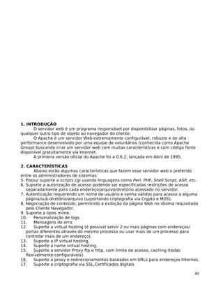 40
1. INTRODUÇÃO
O servidor web é um programa responsável por disponibilizar páginas, fotos, ou
qualquer outro tipo de objeto ao navegador do cliente.
O Apache é um servidor Web extremamente configurável, robusto e de alta
performance desenvolvido por uma equipe de voluntários (conhecida como Apache
Group) buscando criar um servidor web com muitas características e com código fonte
disponível gratuitamente via Internet.
A primeira versão oficial do Apache foi a 0.6.2, lançada em Abril de 1995.
2. CARACTERÍSTICAS
Abaixo estão algumas características que fazem esse servidor web o preferido
entre os administradores de sistemas:
5. Possui suporte a scripts cgi usando linguagens como Perl, PHP, Shell Script, ASP, etc.
6. Suporte a autorização de acesso podendo ser especificadas restrições de acesso
separadamente para cada endereço/arquivo/diretório acessado no servidor.
7. Autenticação requerendo um nome de usuário e senha válidos para acesso a alguma
página/sub-diretório/arquivo (suportando criptografia via Crypto e MD5).
8. Negociação de conteúdo, permitindo a exibição da página Web no idioma requisitado
pelo Cliente Navegador.
9. Suporte a tipos mime.
10. Personalização de logs.
11. Mensagens de erro.
12. Suporte a virtual hosting (é possível servir 2 ou mais páginas com endereços/
portas diferentes através do mesmo processo ou usar mais de um processo para
controlar mais de um endereço).
13. Suporte a IP virtual hosting.
14. Suporte a name virtual hosting.
15. Suporte a servidor Proxy ftp e http, com limite de acesso, caching (todas
flexivelmente configuráveis).
16. Suporte a proxy e redirecionamentos baseados em URLs para endereços Internos.
17. Suporte a criptografia via SSL,Certificados digitais
 