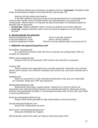 42
O diretório default para armazenar as páginas html é o /var/www. O diretório onde
serão armazenadas as páginas html deverão ter a permissão 755.
Arquivos de log criados pelo Apache
O servidor apache2 grava seus arquivos de log geralmente em /var/log/apache2,
tanto os seus nomes como conteúdo podem ser personalizados nos arquivos de
configuração . Mesmo assim, os arquivos de logs encontrados na instalação padrão do
Apache2 são os seguintes:
• access.log - Registra detalhes sobre o acesso as páginas do servidor apache2.
• error.log - Registra detalhes saber erros de acesso as páginas ou erros internos do
servidor.
8. INICIALIZAÇÃO DO APACHE2
#/etc/init.d/apache2 start iniciar o servidor apache2
# /etc/init.d/apache 2 stop parar o serviço apache
# /etc/init.d/apache2 restart Reinicia o serviço apache após uma pausa de 5s.
ARQUIVO /etc/apache2/apache2.conf
ServerRoot "/etc/apache2"
É o caminho do diretório onde irão ficar os arquivos de configuração. Pode ser
mudado se necessário.
PidFile /var/run/apache2.pid
Arquivo onde fica armazenado o PID (número que identifica o processo)
Timeout 300.
Tempo máximo (em segundos) que o servidor esperará, mantendo uma conexão
aberta com o cliente. Se o limite for excedido, ele terá de criar uma nova conexão com o
mesmo.
KeepAlive On
Define se vai permitir ou não conexões persistentes (mais que uma requisição
por conexão). Mude para "Off" para desativar.
MaxKeepAliveRequests 100
Diretamente associado a opção anterior. Determina o número máximo de
requisições que serão permitidas durante uma conexão persistente. Mude para 0 para
permitir uma quantidade ilimitada. É recomendamos deixar este número alto, para obter
a máxima performance
ErrorLog /var/log/apache2/error.log
Arquivo onde serão gravados os logs relacionados a erros do servidor.
Include /etc/apache2/ports.conf
Arquivo de configuração da porta.
Alias /icons/ "/usr/share/apache2/icons/"
Alias para diretórios de imagens.
DirectoryIndex index.html index.cgi index.pl index.php index.xhtml
 