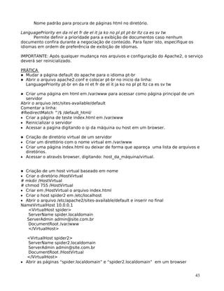 43
Nome padrão para procura de páginas html no diretório.
LanguagePriority en da nl et fr de el it ja ko no pl pt pt-br ltz ca es sv tw
Permite definir a prioridade para a exibição de documentos caso nenhum
documento confira durante a negociação de conteúdo. Para fazer isto, especifique os
idiomas em ordem de preferência de exibição de idiomas.
IMPORTANTE: Após qualquer mudança nos arquivos e configuração do Apache2, o serviço
deverá ser reinicializado.
PRÁTICA
Mudar a página default do apache para o idioma pt-br
Abrir o arquivo apache2.conf e colocar pt-br no inicio da linha:
LanguagePriority pt-br en da nl et fr de el it ja ko no pl pt ltz ca es sv tw
Criar uma página em html em /var/www para acessar como página principal de um
servidor
Abrir o arquivo /etc/sites-available/default
Comentar a linha:
#RedirectMatch ^/$ /default_html/
• Criar a página de teste index.html em /var/www
• Reinicializar o servidor
• Acessar a pagina digitando o ip da máquina ou host em um browser.
Criação de diretório virtual de um servidor
• Criar um direttório com o nome virtual em /var/www
• Criar uma página index.html ou deixar de forma que apareça uma lista de arquivos e
diretórios.
• Acessar o através browser, digitando: host_da_máquina/virtual.
Criação de um host virtual baseado em nome
• Criar o diretório /HostVirtual
# mkdir /HostVirtual
# chmod 755 /HostVirtual
• Criar em /HostVirtual o arquivo index.html
• Criar o host spider2 em /etc/localhost
• Abrir o arquivo /etc/apache2/sites-available/default e inserir no final
NameVirtualHost 10.0.0.1
<VirtualHost spider>
ServerName spider.localdomain
ServerAdmin admin@site.com.br
DocumentRoot /var/www
</VirtualHost>
<VirtualHost spider2>
ServerName spider2.localdomain
ServerAdmin admin@site.com.br
DocumentRoot /HostVirtual
</VirtualHost>
• Abrir as páginas “spider.localdomain” e “spider2.localdomain” em um browser
 