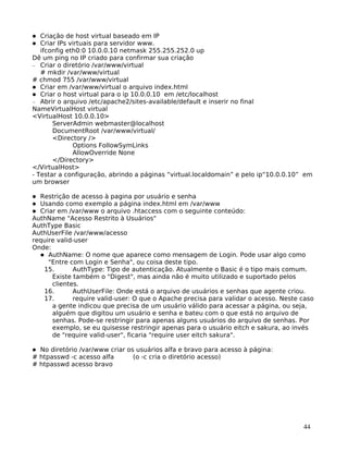 44
Criação de host virtual baseado em IP
Criar IPs virtuais para servidor www.
ifconfig eth0:0 10.0.0.10 netmask 255.255.252.0 up
Dê um ping no IP criado para confirmar sua criação
− Criar o diretório /var/www/virtual
# mkdir /var/www/virtual
# chmod 755 /var/www/virtual
Criar em /var/www/virtual o arquivo index.html
Criar o host virtual para o ip 10.0.0.10 em /etc/localhost
− Abrir o arquivo /etc/apache2/sites-available/default e inserir no final
NameVirtualHost virtual
<VirtualHost 10.0.0.10>
ServerAdmin webmaster@localhost
DocumentRoot /var/www/virtual/
<Directory />
Options FollowSymLinks
AllowOverride None
</Directory>
</VirtualHost>
- Testar a configuração, abrindo a páginas “virtual.localdomain” e pelo ip“10.0.0.10” em
um browser
Restrição de acesso à pagina por usuário e senha
Usando como exemplo a página index.html em /var/www
Criar em /var/www o arquivo .htaccess com o seguinte conteúdo:
AuthName "Acesso Restrito à Usuários"
AuthType Basic
AuthUserFile /var/www/acesso
require valid-user
Onde:
AuthName: O nome que aparece como mensagem de Login. Pode usar algo como
"Entre com Login e Senha", ou coisa deste tipo.
15. AuthType: Tipo de autenticação. Atualmente o Basic é o tipo mais comum.
Existe também o "Digest", mas ainda não é muito utilizado e suportado pelos
clientes.
16. AuthUserFile: Onde está o arquivo de usuários e senhas que agente criou.
17. require valid-user: O que o Apache precisa para validar o acesso. Neste caso
a gente indicou que precisa de um usuário válido para acessar a página, ou seja,
alguém que digitou um usuário e senha e bateu com o que está no arquivo de
senhas. Pode-se restringir para apenas alguns usuários do arquivo de senhas. Por
exemplo, se eu quisesse restringir apenas para o usuário eitch e sakura, ao invés
de "require valid-user", ficaria "require user eitch sakura".
No diretório /var/www criar os usuários alfa e bravo para acesso à página:
# htpasswd -c acesso alfa (o -c cria o diretório acesso)
# htpasswd acesso bravo
 
