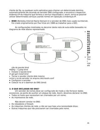 46
cliente de ftp, ou qualquer outro aplicativo para chamar um determinado domínio,
automaticamente ele ascende ao servidor DNS configurado, e encontra o respectivo
endereço IP da máquina que fornece o serviço requisitado e, assim, torna-se possível
utilizar determinados serviços usando nomes em oposição a endereços IP.
• BIND (Berkeley Internet Name Domain) é o servidor de DNS mais usado na Internet,
Foi criado originalmente por Paul Vixie em 1988 ao trabalhar para o DEC.
As configurações mostradas no decorrer desta nota de aula estão baseados no
diagrama de rede abaixo representado:
• PA
SS
OS
PA
RA
UTI
LIZ
AÇ
ÃO
DO
DN
S
• Veri
fica
r
inst
ala
ção do pacote bind
#dpkg - l | grep bind
• Instalar o bacote bind
# apt-get install bind
• Tornar o sevidor cliente dele mesmo
incluir o ip do servidor no arquivo /etc/resolv.conf
Configurar o servidor
Colocar no ar o daemon do DNS (bind)
3. O QUE DECLARAR NO DNS?
Um servidor de nomes deve ser configurado de modo a não fornecer dados
excessivos, ao ponto de auxiliar um ataque de rede. Assim, devemos declarar no DNS:
• Todos os hosts que necessitam ser chamados por um nome;
• As impressoras de rede;
Não devem constar no DNS:
• Os roteadores e firewall;
• As máquinas clientes de rede, a não ser que haja uma necessidade disso;
• Outras máquinas que não precisarem ser chamadas pelo nome.
 