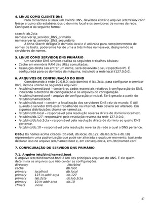 47
4. LINUX COMO CLIENTE DNS
Para tornarmos o Linux um cliente DNS, devemos editar o arquivo /etc/resolv.conf.
Nesse arquivo são estabelecidos o dominio local e os servidores de nomes da rede.
Configure-o da seguinte forma:
search lab.2cta
nameserver ip_servidor_DNS_primário
nameserver ip_servidor_DNS_secundário
A linha search designa o dominio local e é utilizada para complememntos de
nomes de hosts. poderemos ter de uma a três linhas namesever, designamdo os
servidores de nomes.
5. LINUX COMO SERVIDOR DNS PRIMÁRIO
Um servidor DNS simples realiza os seguintes trabalhos básicos:
• Cache em memória RAM das URLs consultadas;
• Resolução direta (ao entrar um nome, será devolvido o seu respectivo IP). É
configurada para os dominios da máquina, incluindo a rede local (127.0.0.0).
6. ARQUIVOS DE CONFIGURAÇÃO DO BIND
Considerando a rede 10.0.0.0, cujo dominio é lab.2cta, para configurar o servidor
DNS, iremos utilizar os seguintes arquivos:
• /etc/bind/named.boot – conterá os dados essenciais relativos à configuração do DNS,
indicando o diretório de configuração e os arquivos de configuração.
• /etc/bind/named.conf – arquivo de configuração principal. Será gerado a partir do
/etc/bind/named.boot.
• /etc/bind/db.root – contém a localização dos servidores DNS raiz do mundo. É útil
quando o servidor DNS está trabalhando na internet. Não deverá ser alterado. Em
algumas distribuições chama-se named.ca.
• /etc/bind/db.local – responsável pela resolução reversa direta do dominio localhost.
• /etc/bind/db.127- responsável pela resolução reversa da rede 127.0.0.0.
• /etc/bind/db.lab.2cta – responsável pela resolução direta do dominio ao qual o DNS
pertence.
• /etc/bind/db.10 – responsável pela resolução reversa da rede a qual o DNS pertence.
OBS.: Os nomes acima citados (db.root, db.local, db.127, db.lab.2cta e db.10)
representam uma padronização que pode ser alterada a qualquer momento, bastando
declarar isso no arquivo /etc/named.boot e, em consequencia, em /etc/named.conf.
7. CONFIGURAÇÃO DO SERVIDOR DNS PRIMÁRIO
7.1. Arquivo /etc/bind/named.boot
O arquivo /etc/bind/named.boot é um dos principais arquivos do DNS. É ele quem
determina os arquivos que irão conter as configurações.
directory /etc/bind
cache . db.root
primary localhost db.local
primary 127.in-addr.arpa db.127
primary lab.2cta db.lab.2cta
primary 10.in-addr.arpa db.10
xfrnets none
 
