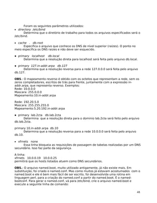 48
Foram os seguintes parâmetros utilizados:
• directory /etc/bind
Determina que o diretório de trabalho para todos os arquivos especificados será o
/etc/bind.
• cache . db.root
Especifica o arquivo que conhece os DNS de nível superior (raízes). O ponto no
meio especifica os DNS raizes e não deve ser esquecido.
primary localhost db.local
Determina que a resolução direta para localhost será feita pelo arquivo db.local.
primary 127.in-addr.arpa db.127
Determina que a resolução reversa para a rede 127.0.0.0 será feita pelo arquivo
db.127.
OBS.: O mapeamento reverso é obtido com os octetos que representam a rede, sem os
zeros completadores, escritos de trás para frente, juntamente com a expressão in-
addr.arpa, que representa reverso. Exemplos:
Rede: 10.0.0.0
Mascara: 255.0.0.0
Mapeamento:10.in-addr.arpa
Rede: 192.20.5.0
Mascara: 255.255.255.0
Mapeamento:5.20.192.in-addr.arpa
primary lab.2cta db.lab.2cta
Determina que a resolução direta para o dominio lab.2cta será feito pelo arquivo
db.lab.2cta.
primary 10.in-addr.arpa db.10
Determina que a resolução reversa para a rede 10.0.0.0 será feita pelo arquivo
db.10.
• xfrnets none
Essa linha bloqueia as requisições de passagem de tabelas realizadas por um DNS
secundário. Isso faz parte da segurança.
A linha:
xfrnets 10.0.0.19 10.0.0.25
permitirá que os hosts listados atuem como DNS secundários.
OBS.: O arquivo named.boot, muito utilizado antigamente, já não existe mais. Em
substituição, foi criado o named.conf. Mas como muitos já estavam acostumados com o
named.boot e ele é bem mais fácil de ser escrito, foi desenvolvida uma rotina em
linguagem perl, para a criação do named.conf a partir do named.boot. É o named-
bootconf. Para gerar o named.conf, vá para /etc/bind, crie o arquivo named.boot e
execute a seguinte linha de comando:
 
