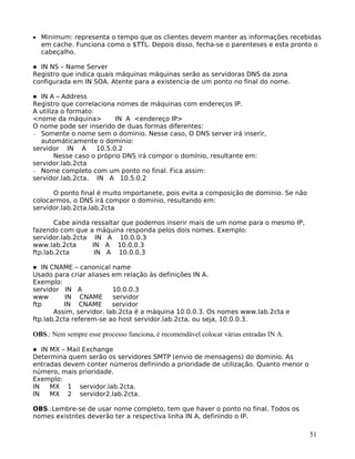 51
• Minimum: representa o tempo que os clientes devem manter as informações recebidas
em cache. Funciona como o $TTL. Depois disso, fecha-se o parenteses e esta pronto o
cabeçalho.
IN NS – Name Server
Registro que indica quais máquinas máquinas serão as servidoras DNS da zona
configurada em IN SOA. Atente para a existencia de um ponto no final do nome.
IN A – Address
Registro que correlaciona nomes de máquinas com endereços IP.
A utiliza o formato:
<nome da máquina> IN A <endereço IP>
O nome pode ser inserido de duas formas diferentes:
− Somente o nome sem o dominio. Nesse caso, O DNS server irá inserir,
automáticamente o dominio:
servidor IN A 10.5.0.2
Nesse caso o próprio DNS irá compor o domínio, resultante em:
servidor.lab.2cta
− Nome completo com um ponto no final. Fica assim:
servidor.lab.2cta. IN A 10.5.0.2
O ponto final é muito importanete, pois evita a composição de dominio. Se não
colocarmos, o DNS irá compor o dominio, resultando em:
servidor.lab.2cta.lab.2cta
Cabe ainda ressaltar que podemos inserir mais de um nome para o mesmo IP,
fazendo com que a máquina responda pelos dois nomes. Exemplo:
servidor.lab.2cta IN A 10.0.0.3
www.lab.2cta IN A 10.0.0.3
ftp.lab.2cta IN A 10.0.0.3
IN CNAME – canonical name
Usado para criar aliases em relação às definições IN A.
Exemplo:
servidor IN A 10.0.0.3
www IN CNAME servidor
ftp IN CNAME servidor
Assim, servidor. lab.2cta é a máquina 10.0.0.3. Os nomes www.lab.2cta e
ftp.lab.2cta referem-se ao host servidor.lab.2cta, ou seja, 10.0.0.3.
OBS.: Nem sempre esse processo funciona, é recomendável colocar várias entradas IN A.
IN MX – Mail Exchange
Determina quem serão os servidores SMTP (envio de mensagens) do dominio. As
entradas devem conter números definindo a prioridade de utilização. Quanto menor o
número, mais prioridade.
Exemplo:
IN MX 1 servidor.lab.2cta.
IN MX 2 servidor2.lab.2cta.
OBS.:Lembre-se de usar nome completo, tem que haver o ponto no final. Todos os
nomes existntes deverão ter a respectiva linha IN A, definindo o IP.
 