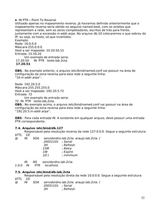 52
IN PTR – Point To Reverse
Utilizado apenas no mapeamento reverso. Já haviamos definido anteriormente que o
mapeamento reverso seria obtido no aequivo named.boot, com os octetos que
representam a rede, sem os zeros completadores, escritos de trás para frente,
juntamente com a excessão in-addr.arpa. No arquivo db.10 colocaremos o que sobrou do
IP, ou seja, os hosts, só que invertidos.
Exemplo:
Rede: 10.0.0.0
Máscara:255.0.0.0
Host a ser mapeado: 10.20.50.15
Entrada: 15.50.20
Um exemplo de entrada seria:
17.20.50 IN PTR teste.lab.2cta.
17.20.51
OBS.: No exemplo anterior, o arquivo /etc/bind/named.conf vai possuir na área de
configuração da zona reversa para esta rede a seguinte linha:
“10.in-addr.arpa”.
Rede: 192.20.5.0
Máscara:255.255.255.0
Host a ser mapeado: 192.20.5.72
Entrada: 72
Um exemplo de entrada seria:
72 IN PTR teste.lab.2cta.
OBS.: No exemplo acima, o arquivo /etc/bind/named.conf vai possuir na área de
configuração da zona reversa para esta rede a seguinte linha:
“192.20.5.in-addr.arpa”.
OBS.: Para cada entrada IN A existente em qualquer arquvo, deve possuir uma entrada
PTR correspondente.
7.4. Arquivo /etc/bind/db.127
Responsável pela resolução reversa da rede 127.0.0.0. Segue a seguinte estrutura:
$TTL 1D
@ IN SOA servidordns.lab.2cta. araujo.lab.2cta. (
20051101 ; Serial
3H ; Refresh
15M ; Retry
1W ; Expire
1D ) ; minimum
IN NS servidordns.lab.2cta.
1.0.0 IN PTR localhost.
7.5. Arquivo /etc/bind/db.lab.2cta
Responsável pela resolução direta da rede 10.0.0.0. Segue a seguinte estrutura:
$TTL 1D
@ IN SOA servidordns.lab.2cta. araujo.lab.2cta. (
20051101 ; Serial
3H ; Refresh
 