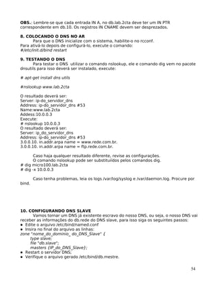 54
OBS.: Lembre-se que cada entrada IN A, no db.lab.2cta deve ter um IN PTR
correspondente em db.10. Os registros IN CNAME devem ser desprezados.
8. COLOCANDO O DNS NO AR
Para que o DNS inicialize com o sistema, habilite-o no rcconf.
Para ativá-lo depois de configurá-lo, execute o comando:
#/etc/init.d/bind restart
9. TESTANDO O DNS
Para testar o DNS utilizar o comando nslookup, ele e comando dig vem no pacote
dnsutils para isso deverá ser instalado, execute:
# apt-get install dns utils
#nslookup www.lab.2cta
O resultado deverá ser:
Server: ip-do_servidor_dns
Address: ip-do_servidor_dns #53
Name:www.lab.2cta
Addess:10.0.0.3
Execute:
# nslookup 10.0.0.3
O resultado deverá ser:
Server: ip_do_servidor_dns
Address: ip-do_servidor_dns #53
3.0.0.10. in.addr.arpa name = www.rede.com.br.
3.0.0.10. in.addr.arpa name = ftp.rede.com.br.
Caso haja qualquer resultado diferente, revise as configurações.
O comando nslookup pode ser substituiídos pelos comandos dig.
# dig micro100.lab.2cta
# dig -x 10.0.0.3
Caso tenha problemas, leia os logs /var/log/syslog e /var/daemon.log. Procure por
bind.
10. CONFIGURANDO DNS SLAVE
Vamos tornar um DNS já existente escravo do nosso DNS, ou seja, o nosso DNS vai
receber as informações do db.rede do DNS slave, para isso siga os seguintes passos:
Edite o arquivo /etc/bind/named.conf
Insira no final do arquivo as linhas:
zone "nome_do_dominio_ do_DNS_Slave" {
type slave;
file "db.slave";
masters {IP_do_DNS_Slave};
Restart o servidor DNS;
Verifique o arquivo gerado /etc/bind/db.mestre.
 