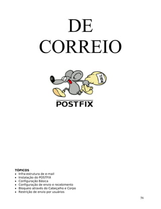 56
DE
CORREIO
TÓPICOS
• Infra-estrutura de e-mail
• Instalação do POSTFIX
• Configuração Básica
• Configuração de envio e recebimento
• Bloqueio através do Cabeçalho e Corpo
• Restrição de envio por usuários
 