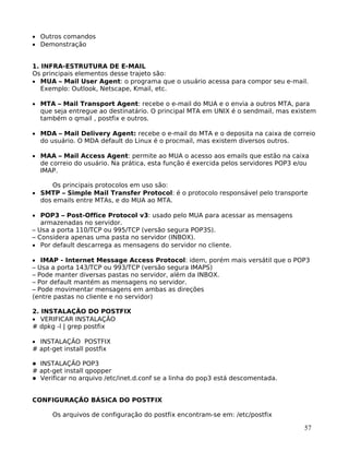 57
• Outros comandos
• Demonstração
1. INFRA-ESTRUTURA DE E-MAIL
Os principais elementos desse trajeto são:
• MUA – Mail User Agent: o programa que o usuário acessa para compor seu e-mail.
Exemplo: Outlook, Netscape, Kmail, etc.
• MTA – Mail Transport Agent: recebe o e-mail do MUA e o envia a outros MTA, para
que seja entregue ao destinatário. O principal MTA em UNIX é o sendmail, mas existem
também o qmail , postfix e outros.
• MDA – Mail Delivery Agent: recebe o e-mail do MTA e o deposita na caixa de correio
do usuário. O MDA default do Linux é o procmail, mas existem diversos outros.
• MAA – Mail Access Agent: permite ao MUA o acesso aos emails que estão na caixa
de correio do usuário. Na prática, esta função é exercida pelos servidores POP3 e/ou
IMAP.
Os principais protocolos em uso são:
• SMTP – Simple Mail Transfer Protocol: é o protocolo responsável pelo transporte
dos emails entre MTAs, e do MUA ao MTA.
• POP3 – Post-Office Protocol v3: usado pelo MUA para acessar as mensagens
armazenadas no servidor.
– Usa a porta 110/TCP ou 995/TCP (versão segura POP3S).
– Considera apenas uma pasta no servidor (INBOX).
• Por default descarrega as mensagens do servidor no cliente.
• IMAP - Internet Message Access Protocol: idem, porém mais versátil que o POP3
– Usa a porta 143/TCP ou 993/TCP (versão segura IMAPS)
– Pode manter diversas pastas no servidor, além da INBOX.
– Por default mantém as mensagens no servidor.
– Pode movimentar mensagens em ambas as direções
(entre pastas no cliente e no servidor)
2. INSTALAÇÃO DO POSTFIX
• VERIFICAR INSTALAÇÃO
# dpkg -l | grep postfix
• INSTALAÇÃO POSTFIX
# apt-get install postfix
INSTALAÇÃO POP3
# apt-get install qpopper
Verificar no arquivo /etc/inet.d.conf se a linha do pop3 está descomentada.
CONFIGURAÇÃO BÁSICA DO POSTFIX
Os arquivos de configuração do postfix encontram-se em: /etc/postfix
 