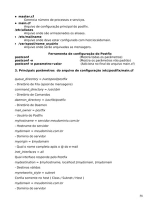 58
master.cf
Gerencia número de processos e serviços.
main.cf
Arquivo de configuração principal do postfix.
/etc/aliases
Arquivo onde são armazenados os aliases.
• /etc/mailname
Arquivo onde deve estar configurado com host.localdomain.
• /var/spool/nome_usuário
Arquivo onde serão arquivadas as mensagens.
Ferramenta de configuração do Postfix
postconf (Mostra todas os parâmetros)
postconf -n (Mostra os parâmetros não padrão)
postconf -e parametro=valor (Adiciona no final do arquivo main.cf)
3. Principais parâmetros do arquivo de configuração /etc/postfix/main.cf
queue_directory = /var/spool/postfix
- Diretório de Fila (spool de mensagens)
command_directory = /usr/sbin
- Diretório de Comandos
daemon_directory = /usr/lib/postfix
- Diretório de Daemon
mail_owner = postfix
- Usuário do Postfix
myhostname = servidor.meudominio.com.br
- Hostname do servidor
mydomain = meudominio.com.br
- Dominio do servidor
myorigin = $mydomain
- Qual o nome completo após o @ do e-mail
inet_interfaces = all
Qual interface responde pelo Postfix
mydestination = $myhostname, localhost.$mydomain, $mydomain
- Destinos válidos
mynetworks_style = subnet
Confia somente no host ( Class / Subnet / Host )
mydomain = meudominio.com.br
- Domínio do servidor
 