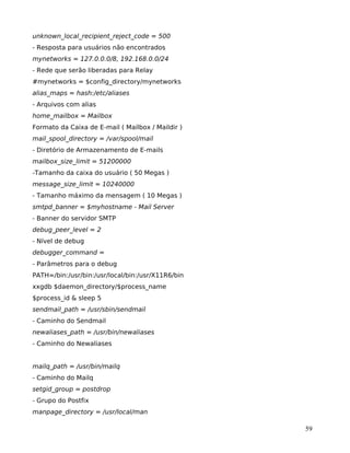 59
unknown_local_recipient_reject_code = 500
- Resposta para usuários não encontrados
mynetworks = 127.0.0.0/8, 192.168.0.0/24
- Rede que serão liberadas para Relay
#mynetworks = $config_directory/mynetworks
alias_maps = hash:/etc/aliases
- Arquivos com alias
home_mailbox = Mailbox
Formato da Caixa de E-mail ( Mailbox / Maildir )
mail_spool_directory = /var/spool/mail
- Diretório de Armazenamento de E-mails
mailbox_size_limit = 51200000
-Tamanho da caixa do usuário ( 50 Megas )
message_size_limit = 10240000
- Tamanho máximo da mensagem ( 10 Megas )
smtpd_banner = $myhostname - Mail Server
- Banner do servidor SMTP
debug_peer_level = 2
- Nível de debug
debugger_command =
- Parâmetros para o debug
PATH=/bin:/usr/bin:/usr/local/bin:/usr/X11R6/bin
xxgdb $daemon_directory/$process_name
$process_id & sleep 5
sendmail_path = /usr/sbin/sendmail
- Caminho do Sendmail
newaliases_path = /usr/bin/newaliases
- Caminho do Newaliases
mailq_path = /usr/bin/mailq
- Caminho do Mailq
setgid_group = postdrop
- Grupo do Postfix
manpage_directory = /usr/local/man
 