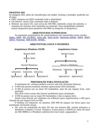 6
IMAGENS ISO
As imagens ISO, além de classificadas em stable, testing e unstable, poderão ser
do tipo:
DVD: imagem em DVD contendo toda a distribição
CD inteiro: vários CDs contendo todo o Debian.
Netinst: um único CD, com cerca de 100 MB, contendo a base do sistema. o
restante do sistema será instalado via internet. Essa modalidade tambem
estará disponivel para pendrive (40 MB) ou disquete (3 disquetes).
ARQUITETURAS SUPORTADAS
As seguintes arquiteturas de computadores são suportadas nesta versão:
Alpha, ARM, HP, PA-RISC, Intel x86, Intel IA-64, Motorola 680x0, MIPS, MIPS
(DEC), Powerpc, IBM S/390, SPARC.
ARQUITETURA LINUX X WINDOWS
Arquitetura Windows 95/98
Kernel DOS
Driver DOS
Kernel Windows
Libraries Libraries Libraries
Aplicativo1 Aplicativo2 Aplicativo3
Arquitetura Linux
Kernel Linux
_________Driver e Módulos______
Daemons Libraries Libraries
Aplicativo1 Aplicativo2
PREPARAÇÃO PARA INSTALAÇÃO
A instalação do sistema poderá ocorrer sob três situações básicas:
• O HD não possui nenhum sistema operacional (SO) instalado.
• O HD já possui um ou mais SO instalados, mas há um espaço livre, sem
partição.
Nos dois casos acima não haverá problemas para instalação.
• O HD já possui um ou mais SO Instalados e não á espaço livre.
Neste caso deverá ser utilizado um software para reparticionar o HD para
criação de um espaço livre no HD.
O Debian irá requerer, no mínimo, 600 MB de espaço em disco para sua
instalação (incluindo swap).
• No caso da instalação de dois SO em um mesmo HD, instale primeiro o
Windows e depois o Linux. Porque o Linux grava o GRUB no setor de boot
do HD (MBR) e o Windows sobrescreve esse valor, apagando-o.
 