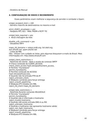60
- Diretório do Manual
4. CONFIGURAÇÃO DE ENVIO E RECEBIMENTO
Esses parâmetros visam melhorar a segurança do servidor e combater o Spam:
smtpd_recipient_limit = 100
- Número máximo de destinatários no mesmo e-mail
strict_rfc821_envelopes = yes
- Respeita RFC 821 - MAIL FROM e RCPT TO
smtpd_helo_required = yes
• Ativo checagem de helo
disable_vrfy_command = yes
- Desabilita VRFY
maps_rbl_domains = relays.ordb.org, list.dsbl.org,
dun.dnsrbl.net, spam.dnsrbl.net
- Listas de RBL
Obs.: Utilizar com cuidado as listas, pois algumas bloqueiam e-mails do Brasil. Mais
informações em: http://www.dnsstuff.com
smtpd_client_restrictions =
- Restricão do cliente - Após o aceite da conexao SMTP
# Checa conteúdo do CLIENT_ACCESS
check_client_access hash:/etc/postfix/client_access,
# Permite "mynetwork"
permit_mynetworks,
# Permite conteudo do ACCESS
hash:/etc/postfix/access,
# Quando não há entrada PTR do IP
reject_unknown_client,
# Bloqueio comando para forçar entrega
reject_unauth_pipelining,
# Bloqueia IP's listados em RBL
reject_rbl_client maps_rbl_domains
smtpd_helo_restrictions =
- Restricão durante comando HELO/EHLO
# Permite "mynetwork"
permit_mynetworks,
# Quando não é informado o hostname
reject_invalid_hostname,
# Quando não existe entrada DNS A ou MX
reject_unknown_hostname,
# Quando o hostname não apresenta hostname válido
reject_non_fqdn_hostname,
# Bloqueio comando para forçar entrega
reject_unauth_pipelining,
# Bloqueia IP's listados em RBL
 