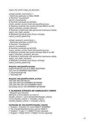 61
reject_rbl_client maps_rbl_domains
smtpd_sender_restrictions =
- Restricão aplicada no MAIL FROM
# Permite "mynetwork"
permit_mynetworks,
# Permite conteudo do ACCESS
check_sender_access hash:/etc/postfix/access,
# Bloqueio quando não existe entrada DNS A ou MX
reject_unknown_sender_domain,
# Quando o hostname não apresenta hostname válido
reject_non_fqdn_sender,
# Bloqueio comando para forçar entrega.
reject_unauth_pipelining
smtpd_recipient_restrictions =
- Restricão aplicada no RCPT TO
# Permite "mynetwork"
permit_mynetworks,
# Permite conteúdo do ACCESS
check_sender_access hash:/etc/postfix/access,
# Bloqueia quando não existe entrada DNS A ou MX
reject_unknown_recipient_domain,
# Quando o hostname não apresenta hostname válido
reject_non_fqdn_recipient,
# Bloqueio comando para forçar entrega
reject_unauth_pipelining
Arquivo /etc/postfix/access
joaozinho@123.com.br E-MAIL REJEITADO
123.com.br DOMINIO REJEITADO
/^postmaster@/ OK
/^abuse@/ OK
Arquivo /etc/postfix/client_access
200.200.200.200 RELAY
100.100.100 554 SPAMMER NETWORK
150.100.100.100 554 SPAMMER HOST
dsl.telesp.net.br 554 SPAMMER NETWORK
5. BLOQUEIO ATRAVÉS DO CABEÇALHO E CORPO
- Bloqueio por Assunto
Adicione a linha abaixo no main.cf
header_checks = pcre:/etc/postfix/header_checks
mime_header_checks = $header_checks
nested_header_checks = $header_checks
Conteúdo do /etc/postfix/header_checks
/^Subject: Trabalhe em casa/ REJECT SPAMMER
/^To: joao@trabalheemcasa.com.br/ REJECT
/^Subject:.*V.agr.?*./ REJECT Email rejeitado
/^Subject:.*FIQUE RICO.*./ REJECT Email rejeitado
 