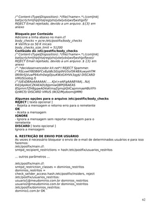 62
/^Content-(Type|Disposition):.*(file)?name=.*.(com|lnk|
bat|scr|chm|hlp|hta|reg|shs|vbe|vbs|wsf|wsh|pif)/
REJECT Email rejeitado, devido a um arquivo .${3} em
anexo
Bloqueio por Conteúdo
Adicione a linha abaixo no main.cf
body_checks = pcre:/etc/postfix/body_checks
# Verifica os 50 K inicais
body_checks_size_limit = 51200
Conteúdo do /etc/postfix/body_checks
/^Content-(Type|Disposition):.*(file)?name=.*.(com|lnk|
bat|scr|chm|hlp|hta|reg|shs|vbe|vbs|wsf|wsh|pif|exe)/
REJECT Email rejeitado, devido a um arquivo .$ {3} em
anexo
/^.*decidaservencedor.kit.net*/ REJECT Spammer.
/^RSLxwtYBDB6FCv8ybBcS0zp9VU5of3K4BXuwyehTM
0RI9IrSjVuwP94xfn0wgOjouKWzGXHVk3qg$/ DISCARD
VIRUS(sobig.f)
/^(UEsDBAoAAAAAA(......KJx+eAFgAAABYAA|...Nz|
K4)|ApIAUCZKAEAD/bJpmiwQBPQl6AEAS
85pmm7ZH8gqwAO4sKimaZqmoJiQiICapmmaeHBoYFh
QzWCf)/ DISCARD VIRUS (W32/Mydoom@MM)
Algumas opções para o arquivo /etc/postfix/body_checks
REJECT [ texto opcional ]
- Rejeita a mensagem e retorno erro para o remetente
OK
- Aceita a mensagem
IGNORE
- Ignora a mensagem sem reportar mensagem para o
remetente
DISCARD [ texto opcional ]
Ignora a mensagem
6. RESTRIÇÃO DE ENVIO POR USUÁRIO
As vezes é necessário bloquear o envio de e-mail de determinados usuários e para isso
fazemos:
/etc/postfix/main.cf:
smtpd_recipient_restrictions = hash:/etc/postfix/usuarios_restritos
... outros parâmetros ...
/etc/postfix/main.cf:
smtpd_restriction_classes = dominios_restritos
dominios_restritos =
check_sender_access hash:/etc/postfix/insiders, reject
/etc/postfix/usuarios_restritos:
usuario1@meudominio.com.br dominios_restritos
usuario2@meudominio.com.br dominios_restritos
/etc/postfix/dominios_restritos:
dominio1.com.br OK
 