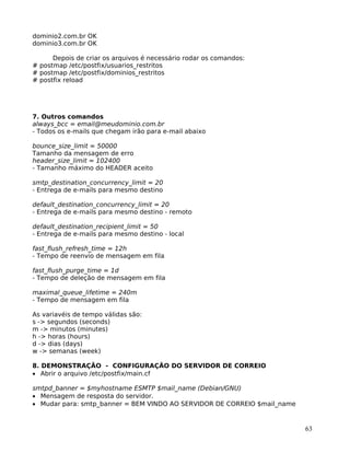 63
dominio2.com.br OK
dominio3.com.br OK
Depois de criar os arquivos é necessário rodar os comandos:
# postmap /etc/postfix/usuarios_restritos
# postmap /etc/postfix/dominios_restritos
# postfix reload
7. Outros comandos
always_bcc = email@meudominio.com.br
- Todos os e-mails que chegam irão para e-mail abaixo
bounce_size_limit = 50000
Tamanho da mensagem de erro
header_size_limit = 102400
- Tamanho máximo do HEADER aceito
smtp_destination_concurrency_limit = 20
- Entrega de e-mails para mesmo destino
default_destination_concurrency_limit = 20
- Entrega de e-mails para mesmo destino - remoto
default_destination_recipient_limit = 50
- Entrega de e-mails para mesmo destino - local
fast_flush_refresh_time = 12h
- Tempo de reenvio de mensagem em fila
fast_flush_purge_time = 1d
- Tempo de deleção de mensagem em fila
maximal_queue_lifetime = 240m
- Tempo de mensagem em fila
As variavéis de tempo válidas são:
s -> segundos (seconds)
m -> minutos (minutes)
h -> horas (hours)
d -> dias (days)
w -> semanas (week)
8. DEMONSTRAÇÃO - CONFIGURAÇÃO DO SERVIDOR DE CORREIO
• Abrir o arquivo /etc/postfix/main.cf
smtpd_banner = $myhostname ESMTP $mail_name (Debian/GNU)
• Mensagem de resposta do servidor.
• Mudar para: smtp_banner = BEM VINDO AO SERVIDOR DE CORREIO $mail_name
 