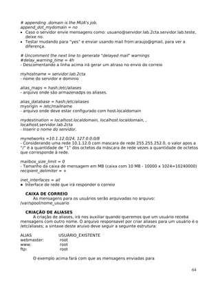64
# appending .domain is the MUA's job.
append_dot_mydomain = no
• Caso o servidor envie mensagens como: usuario@servidor.lab.2cta.servidor.lab.teste,
deixe no.
• Testar mudando para “yes” e enviar usando mail from:araujo@gmail, para ver a
diferença.
# Uncomment the next line to generate "delayed mail" warnings
#delay_warning_time = 4h
- Descomentando a linha acima irá gerar um atraso no envio do correio
myhostname = servidor.lab.2cta
- nome do servidor e dominio
alias_maps = hash:/etc/aliases
- arquivo onde são armazenadps os aliases.
alias_database = hash:/etc/aliases
myorigin = /etc/mailname
- arquivo onde deve estar configurado com host.localdomain
mydestination = localhost.localdomain, localhost.localdomain, ,
localhost,servidor.lab.2cta
- Inserir o nome do servidor.
mynetworks =10.1.12.0/24, 127.0.0.0/8
- Considerando uma rede 10.1.12.0 com mascara de rede 255.255.252.0, o valor apos a
“/” é a quantidade de “1” dos octetos da máscara de rede vezes a quantidade de octetos
que corresponde à rede.
mailbox_size_limit = 0
- Tamanho da caixa de mensagem em MB (caixa com 10 MB - 10000 x 1024=10240000)
recipient_delimiter = +
inet_interfaces = all
Interface de rede que irá responder o correio
CAIXA DE CORREIO
As mensagens para os usuários serão arquivadas no arquivo:
/var/spool/nome_usuario
CRIAÇÃO DE ALIASES
A criação de aliases, irá nos auxiliar quando queremos que um usuário receba
mensagens com outro nome. O arquivo responsavel por criar aliases para um usuário é o
/etc/aliases; a sintaxe deste aruivo deve seguir a seguinte estrutura:
ALIAS USUÁRIO_EXISTENTE
webmaster: root
www: root
ftp: root
O exemplo acima fará com que as mensagens enviadas para
 