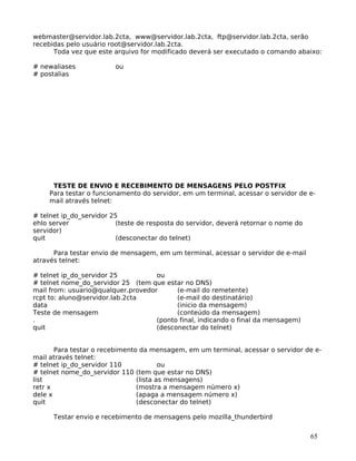 65
webmaster@servidor.lab.2cta, www@servidor.lab.2cta, ftp@servidor.lab.2cta, serão
recebidas pelo usuário root@servidor.lab.2cta.
Toda vez que este arquivo for modificado deverá ser executado o comando abaixo:
# newaliases ou
# postalias
TESTE DE ENVIO E RECEBIMENTO DE MENSAGENS PELO POSTFIX
Para testar o funcionamento do servidor, em um terminal, acessar o servidor de e-
mail através telnet:
# telnet ip_do_servidor 25
ehlo server (teste de resposta do servidor, deverá retornar o nome do
servidor)
quit (desconectar do telnet)
Para testar envio de mensagem, em um terminal, acessar o servidor de e-mail
através telnet:
# telnet ip_do_servidor 25 ou
# telnet nome_do_servidor 25 (tem que estar no DNS)
mail from: usuario@qualquer.provedor (e-mail do remetente)
rcpt to: aluno@servidor.lab.2cta (e-mail do destinatário)
data (inicio da mensagem)
Teste de mensagem (conteúdo da mensagem)
. (ponto final, indicando o final da mensagem)
quit (desconectar do telnet)
Para testar o recebimento da mensagem, em um terminal, acessar o servidor de e-
mail através telnet:
# telnet ip_do_servidor 110 ou
# telnet nome_do_servidor 110 (tem que estar no DNS)
list (lista as mensagens)
retr x (mostra a mensagem número x)
dele x (apaga a mensagem número x)
quit (desconectar do telnet)
Testar envio e recebimento de mensagens pelo mozilla_thunderbird
 