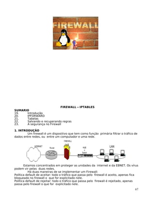 67
FIREWALL – IPTABLES
SUMARIO
19. Introdução
20. IPFORWARD
21. Tabelas
22. Salvando e recuperando regras
23. A segurança no Firewall
1. INTRODUÇÃO
Um firewall é um dispositivo que tem como função primária filtrar o tráfico de
dados entre redes, ou entre um computador e uma rede.
Estamos concentrados em proteger as unidades da internet e da EBNET. Os vírus
podem vir pelas duas redes.
Há duas maneiras de se implementar um Firewall:
Política default de aceitar: todo o tráfico que passa pelo firewall é aceito, apenas fica
bloqueado no firewall o que for explicitado nele.
Política default de rejeitar: todo o tráfico que passa pelo firewall é rejeitado, apenas
passa pelo firewall o que for explicitado nele.
 