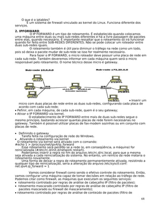 68
O que é o iptables?
É um sistema de firewall vinculado ao kernel do Linux. Funciona diferente dos
serviços.
2. IPFORWARD
O IP FORWARD é um tipo de roteamento. É estabelecido quando colocamos
uma máquina entre duas ou mais sub-redes diferentes e há a livre passagem de pacotes
entre elas, quando necessário. É importante ressaltar que o roteamento só irá funcionar
quando for feito entre SUB-REDES DIFERENTES. Não se pode colocar um roteador entre
duas sub-redes iguais.
O roteamento também é útil para diminuir o tráfego na rede como um todo,
pois só deixa o pacote mudar de sub-rede se isso for realmente necessário.
Para fazer o IP FORWARD, o micro roteador deve possuir uma placa de rede em
cada sub-rede. Também deveremos informar em cada máquina quem será o micro
responsável pelo roteamento. O nome técnico desse micro é gateway.
• Inserir um
micro com duas placas de rede entre as duas sub-redes, configurando cada placa de
acordo com cada sub-rede;
• Pefinir, em cada máquina, de cada sub-rede, quem é o seu gateway;
• Ativar o IP FORWARD via kernel.
O estabelecimento de IP FORWARD entre mais de duas sub-redes segue o
mesmo princípio, bastando acrescer quantas placas de rede forem necessárias no
gateway. Também é possível utilizar placas de fax-modem sozinhas ou em conjunto com
placas de rede.
• Definindo o gateway
Tarefa feita na configuração de rede do Windows.
• Ativando o roteamento via kernel
O roteamento via kernel será ativado com o comando:
#echo 1 > /proc/sys/net/ipv4/ip_forward
Esse roteamento será perdido se a rede (e, em conseqüência, a máquina) for
reinicializada (#/etc/rc.d/init.d/network restart).
Poderíamos inserir a regra no fim do arquivo /etc/rc.d/rc.local, para que a mesma
seja ativada a cada reinicialização do sistema. No entanto, um reinício da rede mataria o
roteamento novamente.
Uma forma de deixar a regra de roteamento permanentemente ativada, resistindo a
qualquer tipo de reinicialização, seria a alteração do arquivo /etc/sysctl.conf:
net.ipv4.ip_forward = 1
Vamos considerar firewall como sendo o efetivo controle do roteamento. Então,
vamos configurar uma máquina capaz de tomar decisões em relação ao tráfego de rede.
Podemos citar como firewall, as máquinas que executam os seguintes serviços:
• roteamento controlado por regras de análise de cabeçalho IP (filtro de pacotes);
• roteamento mascarado controlado por regras de análise de cabeçalho IP (filtro de
pacotes mascarado ou firewall de mascaramento);
• roteamento controlado por regras de análise de conteúdo de pacotes (filtro de
 