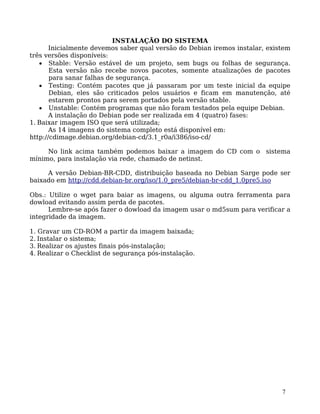 7
INSTALAÇÃO DO SISTEMA
Inicialmente devemos saber qual versão do Debian iremos instalar, existem
três versões disponíveis:
• Stable: Versão estável de um projeto, sem bugs ou folhas de segurança.
Esta versão não recebe novos pacotes, somente atualizações de pacotes
para sanar falhas de segurança.
• Testing: Contém pacotes que já passaram por um teste inicial da equipe
Debian, eles são criticados pelos usuários e ficam em manutenção, até
estarem prontos para serem portados pela versão stable.
• Unstable: Contém programas que não foram testados pela equipe Debian.
A instalação do Debian pode ser realizada em 4 (quatro) fases:
1. Baixar imagem ISO que será utilizada;
As 14 imagens do sistema completo está disponível em:
http://cdimage.debian.org/debian-cd/3.1_r0a/i386/iso-cd/
No link acima também podemos baixar a imagem do CD com o sistema
mínimo, para instalação via rede, chamado de netinst.
A versão Debian-BR-CDD, distribuição baseada no Debian Sarge pode ser
baixado em http://cdd.debian-br.org/iso/1.0_pre5/debian-br-cdd_1.0pre5.iso
Obs.: Utilize o wget para baiar as imagens, ou alguma outra ferramenta para
dowload evitando assim perda de pacotes.
Lembre-se após fazer o dowload da imagem usar o md5sum para verificar a
integridade da imagem.
1. Gravar um CD-ROM a partir da imagem baixada;
2. Instalar o sistema;
3. Realizar os ajustes finais pós-instalação;
4. Realizar o Checklist de segurança pós-instalação.
 
