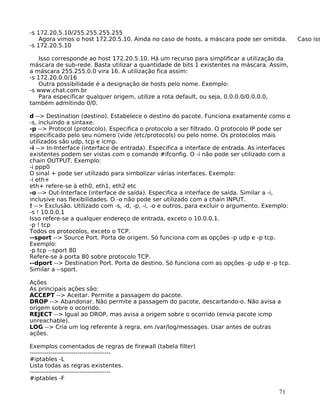 71
-s 172.20.5.10/255.255.255.255
Agora vimos o host 172.20.5.10. Ainda no caso de hosts, a máscara pode ser omitida. Caso iss
-s 172.20.5.10
Isso corresponde ao host 172.20.5.10. Há um recurso para simplificar a utilização da
máscara de sub-rede. Basta utilizar a quantidade de bits 1 existentes na máscara. Assim,
a máscara 255.255.0.0 vira 16. A utilização fica assim:
-s 172.20.0.0/16
Outra possibilidade é a designação de hosts pelo nome. Exemplo:
-s www.chat.com.br
Para especificar qualquer origem, utilize a rota default, ou seja, 0.0.0.0/0.0.0.0,
também admitindo 0/0.
d --> Destination (destino). Estabelece o destino do pacote. Funciona exatamente como o
-s, incluindo a sintaxe.
-p --> Protocol (protocolo). Especifica o protocolo a ser filtrado. O protocolo IP pode ser
especificado pelo seu número (vide /etc/protocols) ou pelo nome. Os protocolos mais
utilizados são udp, tcp e icmp.
-i --> In-Interface (interface de entrada). Especifica a interface de entrada. As interfaces
existentes podem ser vistas com o comando #ifconfig. O -i não pode ser utilizado com a
chain OUTPUT. Exemplo:
-i ppp0
O sinal + pode ser utilizado para simbolizar várias interfaces. Exemplo:
-i eth+
eth+ refere-se à eth0, eth1, eth2 etc
-o --> Out-Interface (interface de saída). Especifica a interface de saída. Similar a -i,
inclusive nas flexibilidades. O -o não pode ser utilizado com a chain INPUT.
! --> Exclusão. Utilizado com -s, -d, -p, -i, -o e outros, para excluir o argumento. Exemplo:
-s ! 10.0.0.1
Isso refere-se a qualquer endereço de entrada, exceto o 10.0.0.1.
-p ! tcp
Todos os protocolos, exceto o TCP.
--sport --> Source Port. Porta de origem. Só funciona com as opções -p udp e -p tcp.
Exemplo:
-p tcp --sport 80
Refere-se à porta 80 sobre protocolo TCP.
--dport --> Destination Port. Porta de destino. Só funciona com as opções -p udp e -p tcp.
Similar a --sport.
Ações
As principais ações são:
ACCEPT --> Aceitar. Permite a passagem do pacote.
DROP --> Abandonar. Não permite a passagem do pacote, descartando-o. Não avisa a
origem sobre o ocorrido.
REJECT --> Igual ao DROP, mas avisa a origem sobre o ocorrido (envia pacote icmp
unreachable).
LOG --> Cria um log referente à regra, em /var/log/messages. Usar antes de outras
ações.
Exemplos comentados de regras de firewall (tabela filter)
---------------------------------------
#iptables -L
Lista todas as regras existentes.
---------------------------------------
#iptables -F
 