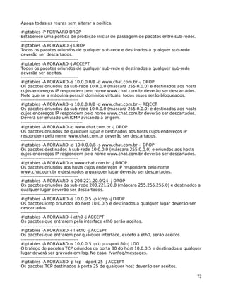 72
Apaga todas as regras sem alterar a política.
---------------------------------------
#iptables -P FORWARD DROP
Estabelece uma política de proibição inicial de passagem de pacotes entre sub-redes.
---------------------------------------
#iptables -A FORWARD -j DROP
Todos os pacotes oriundos de qualquer sub-rede e destinados a qualquer sub-rede
deverão ser descartados.
---------------------------------------
#iptables -A FORWARD -j ACCEPT
Todos os pacotes oriundos de qualquer sub-rede e destinados a qualquer sub-rede
deverão ser aceitos.
---------------------------------------
#iptables -A FORWARD -s 10.0.0.0/8 -d www.chat.com.br -j DROP
Os pacotes oriundos da sub-rede 10.0.0.0 (máscara 255.0.0.0) e destinados aos hosts
cujos endereços IP respondem pelo nome www.chat.com.br deverão ser descartados.
Note que se a máquina possuir domínios virtuais, todos esses serão bloqueados.
---------------------------------------
#iptables -A FORWARD -s 10.0.0.0/8 -d www.chat.com.br -j REJECT
Os pacotes oriundos da sub-rede 10.0.0.0 (máscara 255.0.0.0) e destinados aos hosts
cujos endereços IP respondem pelo nome www.chat.com.br deverão ser descartados.
Deverá ser enviado um ICMP avisando à origem.
------------------------------------------
#iptables -A FORWARD -d www.chat.com.br -j DROP
Os pacotes oriundos de qualquer lugar e destinados aos hosts cujos endereços IP
respondem pelo nome www.chat.com.br deverão ser descartados.
--------------------------------------------
#iptables -A FORWARD -d 10.0.0.0/8 -s www.chat.com.br -j DROP
Os pacotes destinados à sub-rede 10.0.0.0 (máscara 255.0.0.0) e oriundos aos hosts
cujos endereços IP respondem pelo nome www.chat.com.br deverão ser descartados.
---------------------------------------
#iptables -A FORWARD -s www.chat.com.br -j DROP
Os pacotes oriundos aos hosts cujos endereços IP respondem pelo nome
www.chat.com.br e destinados a qualquer lugar deverão ser descartados.
---------------------------------------
#iptables -A FORWARD -s 200.221.20.0/24 -j DROP
Os pacotes oriundos da sub-rede 200.221.20.0 (máscara 255.255.255.0) e destinados a
qualquer lugar deverão ser descartados.
--------------------------------------
#iptables -A FORWARD -s 10.0.0.5 -p icmp -j DROP
Os pacotes icmp oriundos do host 10.0.0.5 e destinados a qualquer lugar deverão ser
descartados.
---------------------------------------
#iptables -A FORWARD -i eth0 -j ACCEPT
Os pacotes que entrarem pela interface eth0 serão aceitos.
---------------------------------------
#iptables -A FORWARD -i ! eth0 -j ACCEPT
Os pacotes que entrarem por qualquer interface, exceto a eth0, serão aceitos.
---------------------------------------
#iptables -A FORWARD -s 10.0.0.5 -p tcp --sport 80 -j LOG
O tráfego de pacotes TCP oriundos da porta 80 do host 10.0.0.5 e destinados a qualquer
lugar deverá ser gravado em log. No caso, /var/log/messages.
---------------------------------------
#iptables -A FORWARD -p tcp --dport 25 -j ACCEPT
Os pacotes TCP destinados à porta 25 de qualquer host deverão ser aceitos.
 