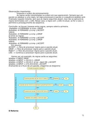 73
Observações importantes
Impasses e ordem de processamento
As regras serão interpretadas na ordem em que aparecerem. Sempre que um
pacote se adequar a uma regra, tal regra processará o pacote e a sequência iptables será
finalizada naquele instante, sem que as regras seguintes atuem. Isso não se aplicará às
regras terminadas com -j LOG. Nesse caso, a regra com -j LOG irá atuar, se for o caso, e
permitirá o prosseguimento da seqüencia.
Conclusão: se houver impasse entre regras, sempre valerá a primeira.
#iptables -A FORWARD -p icmp -j DROP
#iptables -A FORWARD -p icmp -j ACCEPT
Valerá:
#iptables -A FORWARD -p icmp -j DROP
Já entre as regras:
#iptables -A FORWARD -p icmp -j ACCEPT
#iptables -A FORWARD -p icmp -j DROP
Valerá:
#iptables -A FORWARD -p icmp -j ACCEPT
Em resumo:
ACCEPT --> Pára de processar regras para o pacote atual;
DROP --> Pára de processar regras para o pacote atual;
REJECT --> Pára de processar regras para o pacote atual;
LOG --> Continua a processar regras para o pacote atual;
Vamos ver um exemplo. As regras serão as seguintes:
iptables -P INPUT DROP
iptables -A INPUT -s 10.0.0.1 -j DROP
iptables -A INPUT -s 10.0.0.2 -p tcp --dport 80 -j ACCEPT
iptables -A INPUT -s 172.20.0.0/16 -j ACCEPT
Analisando-se o fluxo de um pacote, chegamos ao diagrama:
O Retorno
 