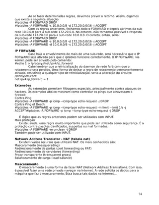 74
Ao se fazer determinadas regras, devemos prever o retorno. Assim, digamos
que exista a seguinte situação:
#iptables -P FORWARD DROP
#iptables -A FORWARD -s 10.0.0.0/8 -d 172.20.0.0/16 -j ACCEPT
Com as regras anteriores, fechamos todo o FORWARD e depois abrimos da sub-
rede 10.0.0.0 para a sub-rede 172.20.0.0. No entanto, não tornamos possível a resposta
da sub-rede 172.20.0.0 para a sub-rede 10.0.0.0. O correto, então, seria:
#iptables -P FORWARD DROP
#iptables -A FORWARD -s 10.0.0.0/8 -d 172.20.0.0/16 -j ACCEPT
#iptables -A FORWARD -d 10.0.0.0/8 -s 172.20.0.0/16 -j ACCEPT
IP FORWARD
Caso haja o envolvimento de mais de uma sub-rede, será necessário que o IP
FORWARD seja ativado para que o iptables funcione corretamente. O IP FORWARD, via
kernel, pode ser ativado pelo comando:
#echo 1 > /proc/sys/net/ipv4/ip_forward
Cabe lembrar que a reinicialização do daemon de rede fará com que o
roteamento seja perdido. Uma forma de deixar a regra de roteamento permanentemente
ativada, resistindo a qualquer tipo de reinicialização, seria a alteração do arquivo
/etc/sysctl.conf:
net.ipv4.ip_forward = 1
Extensões
As extensões permitem filtragens especiais, principalmente contra ataques de
hackers. Os exemplos abaixo mostram como controlar os pings que atravessam o
firewall:
Contra Ping
#iptables -A FORWARD -p icmp --icmp-type echo-request -j DROP
Contra Ping of Death
#iptables -A FORWARD -p icmp --icmp-type echo-request -m limit --limit 1/s -j
ACCEPT#iptables -A FORWARD -p icmp --icmp-type echo-request -j DROP
É lógico que as regras anteriores podem ser utilizadas com INPUT.
Mais proteção
Existe, ainda, uma regra muito importante que pode ser utilizada como segurança. É a
proteção contra pacotes danificados, suspeitos ou mal formados.
#iptables -A FORWARD -m unclean -j DROP
Também pode ser utilizado com INPUT.
Network Address Translator - NAT (tabela nat)
Existem vários recursos que utilizam NAT. Os mais conhecidos são:
Mascaramento (masquerading)
Redirecionamento de portas (port forwarding ou PAT)
Redirecionamento de servidores (forwarding)
Proxy transparente (transparent proxy)
Balanceamento de carga (load balance)
Mascaramento
O mascaramento é uma forma de fazer NAT (Network Address Translation). Com isso,
é possível fazer uma rede privada navegar na Internet. A rede solicita os dados para a
máquina que faz o mascaramento. Essa busca tais dados na Internet...
 