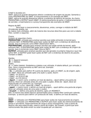 76
O NAT é dividido em:
SNAT: aplica-se quando desejamos alterar o endereço de origem do pacote. Somente a
chain POSTROUTING faz SNAT. O mascaramento é um exemplo de SNAT.
DNAT: aplica-se quando desejamos alterar o endereço de destino do pacote. As chains
PREROUTING e OUTPUT fazem DNAT. O redirecionamento de porta, o redirecionamento
de servidor, o load balance e o proxy transparente são exemplos de DNAT.
Regras de NAT
Para fazer o mascaramento, deveremos, antes, carregar o módulo de NAT:
#modprobe iptable_nat
As regras mais utilizadas, além da maioria dos recursos descritos para uso com a tabela
filter, contêm o seguinte:
Chains
Existem as seguintes chains:
PREROUTING: utilizada para analisar pacotes que estão entrando no kernel para
sofrerem NAT. O PREROUTING pode fazer ações de NAT com o endereço de destino do
pacote. Isso é conhecido como DNAT (Destination NAT);
POSTROUTING: utilizada para analisar pacotes que estão saindo do kernel, após
sofrerem NAT. O POSTROUTING pode fazer ações de NAT com o endereço de origem do
pacote. Isso é conhecido como SNAT (Source NAT);
OUTPUT: utilizada para analisar pacotes que são gerados na própria máquina e que irão
sofrer NAT. O OUTPUT pode fazer ações de NAT com o endereço de destino do pacote.
Também é DNAT.
Opções
-A --> Append (anexar).
-D --> Deletar.
Dados
-t --> Table (tabela). Estabelece a tabela a ser utilizada. A tabela default, por omissão, é
filter. Para o mascaramento ou NAT será nat. Exemplo:
#iptables -t nat -A ...
--to --> utilizado para definir IP e porta de destino, após um DNAT, ou de origem, após
um SNAT. Deve ser utilizado após uma ação (-j ação). Assim:
-j DNAT --to 10.0.0.2
-j DNAT --to 10.0.0.2:80
-j SNAT --to 172.20.0.2
--dport --> assim como -d define um host de destino, --dport define uma porta de
destino. Deve ser utilizado antes de uma ação (-j ação). Antes de --dport, deve ser
especificado um protocolo (-p). Exemplo:
-d 172.20.0.1 -p tcp --dport 80 -j DNAT --to 10.0.0.2
--sport --> assim como -s define um host de origem, --sport define uma porta de origem.
Deve ser utilizado antes de uma ação (-j ação).
--to-port --> define uma porta de destino, após um REDIRECT.
Obs: A maioria dos dados básicos apresentados para a tabela filter continuam valendo.
Exemplo: -p servirá para definir um protocolo de rede; -d define um host de destino.
Ações
SNAT --> Utilizado com POSTROUTING para fazer ações de mascaramento da origem.
DNAT --> Utilizado com PREROUTING e OUTPUT para fazer ações de redirecionamento de
portas e servidores, balanceamento de carga e proxy transparente. Caso a porta de
destino não seja especificada, valerá a porta de origem. No firewall, a porta que será
redirecionada não pode existir ou estar ocupada por um daemon.
 