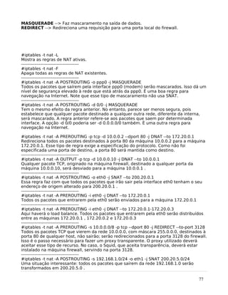 77
MASQUERADE --> Faz mascaramento na saída de dados.
REDIRECT --> Redireciona uma requisição para uma porta local do firewall.
#iptables -t nat -L
Mostra as regras de NAT ativas.
---------------------------------------
#iptables -t nat -F
Apaga todas as regras de NAT existentes.
---------------------------------------
#iptables -t nat -A POSTROUTING -o ppp0 -j MASQUERADE
Todos os pacotes que saírem pela interface ppp0 (modem) serão mascarados. Isso dá um
nível de segurança elevado à rede que está atrás da ppp0. É uma boa regra para
navegação na Internet. Note que esse tipo de mascaramento não usa SNAT.
---------------------------------------
#iptables -t nat -A POSTROUTING -d 0/0 -j MASQUERADE
Tem o mesmo efeito da regra anterior. No entanto, parece ser menos segura, pois
estabelece que qualquer pacote destinado a qualquer outra rede, diferente da interna,
será mascarado. A regra anterior refere-se aos pacotes que saem por determinada
interface. A opção -d 0/0 poderia ser -d 0.0.0.0/0 também. É uma outra regra para
navegação na Internet.
#iptables -t nat -A PREROUTING -p tcp -d 10.0.0.2 --dport 80 -j DNAT --to 172.20.0.1
Redireciona todos os pacotes destinados à porta 80 da máquina 10.0.0.2 para a máquina
172.20.0.1. Esse tipo de regra exige a especificação do protocolo. Como não foi
especificada uma porta de destino, a porta 80 será mantida como destino.
---------------------------------------
#iptables -t nat -A OUTPUT -p tcp -d 10.0.0.10 -j DNAT --to 10.0.0.1
Qualquer pacote TCP, originado na máquina firewall, destinado a qualquer porta da
máquina 10.0.0.10, será desviado para a máquina 10.0.0.1 .
---------------------------------------
#iptables -t nat -A POSTROUTING -o eth0 -j SNAT --to 200.20.0.1
Essa regra faz com que todos os pacotes que irão sair pela interface eth0 tenham o seu
endereço de origem alterado para 200.20.0.1 .
---------------------------------------
#iptables -t nat -A PREROUTING -i eth0 -j DNAT --to 172.20.0.1
Todos os pacotes que entrarem pela eth0 serão enviados para a máquina 172.20.0.1
---------------------------------------
#iptables -t nat -A PREROUTING -i eth0 -j DNAT --to 172.20.0.1-172.20.0.3
Aqui haverá o load balance. Todos os pacotes que entrarem pela eth0 serão distribuídos
entre as máquinas 172.20.0.1 , 172.20.0.2 e 172.20.0.3
---------------------------------------
#iptables -t nat -A PREROUTING -s 10.0.0.0/8 -p tcp --dport 80 -j REDIRECT --to-port 3128
Todos os pacotes TCP que vierem da rede 10.0.0.0, com máscara 255.0.0.0, destinados à
porta 80 de qualquer host, não sairão; serão redirecionados para a porta 3128 do firewall.
Isso é o passo necessário para fazer um proxy transparente. O proxy utilizado deverá
aceitar esse tipo de recurso. No caso, o Squid, que aceita transparência, deverá estar
instalado na máquina firewall, servindo na porta 3128.
---------------------------------------
#iptables -t nat -A POSTROUTING -s 192.168.1.0/24 -o eth1 -j SNAT 200.20.5.0/24
Uma situação interessante: todos os pacotes que saírem da rede 192.168.1.0 serão
transformados em 200.20.5.0 .
 
