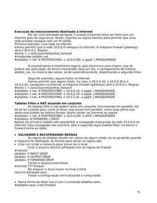 78
Execução do mascaramento destinado à Internet
Por ser uma atividade perigosa, o acesso à Internet deve ser feito com um
máximo grau de segurança. Assim, vejamos as regras básicas para permitir que uma
rede privada navegue com um IP válido.
Primeiro exemplo: uma rede na Internet
Vamos permitir que a rede 10.0.0.0 navegue na Internet. A máquina firewall (gateway)
será a 10.0.0.1. Regras:
#echo 1 > /proc/sys/net/ipv4/ip_forward
#modprobe iptable_nat
#iptables -t nat -A POSTROUTING -s 10.0.0.0/8 -o ppp0 -j MASQUERADE
O procedimento é totalmente seguro, pois discrimina uma origem, que só
poderá sair pela ppp0, de forma mascarada. Hoje em dia, o carregamento do módulo
iptable_nat, na maioria das vezes, se dá automaticamente, dispensando a segunda linha.
Segundo exemplo: alguns hosts na Internet
Vamos permitir que alguns hosts, no caso, o 10.0.0.10, o 10.0.0.20 e o
10.5.2.41, naveguem na Internet. A máquina firewall (gateway) será a 10.0.0.1. Regras:
#echo 1 > /proc/sys/net/ipv4/ip_forward
#iptables -t nat -A POSTROUTING -s 10.0.0.10 -o ppp0 -j MASQUERADE
#iptables -t nat -A POSTROUTING -s 10.0.0.20 -o ppp0 -j MASQUERADE
#iptables -t nat -A POSTROUTING -s 10.5.2.41 -o ppp0 -j MASQUERADE
Tabelas Filter e NAT atuando em conjunto
As tabelas filter e nat podem atuar em conjunto, funcionando em paralelo. Há
de se ter cuidado pois, como já disse, elas atuam em paralelo, como duas pilhas que
serão executadas ao mesmo tempo. Assim sendo, se tivermos as regras:
#iptables -t nat -A POSTROUTING -s 10.0.0.0/8 -o eth0 -j MASQUERADE
#iptables -A FORWARD -j DROP
Apesar da primeira (tabela nat) possibilitar a navegação mascarada da rede 10.0.0.0 na
Internet, essa navegação não ocorrerá, pois a segunda regra (tabela filter) irá barrar o
forward entre as redes.
• SALVANDO E RECUPERANDO REGRAS
As regras do iptables devem ser salvas de algum modo, ou se perderão quando
a máquina for desligada. As formas para salvar as regras são:
• Criar um script e coloca-lo para iniciar no rc.local
Criar o arquivo /etc/init.d/firewall com as regras do firewall
#!/bin/sh
iptables -P INPUT DROP
iptables -P OUTPUT DROP
iptables -P FORWARD DROP
Tornar o arquivo executável.
#chmod 777 firewall
No arquivo rc.local inserir no final a linha
/etc/init.d/firewall start
Testar a configuração reinicializando o computador.
• Outra forma de fazer isso é com o comando iptables-save.
#iptables-save >/etc/firewall
 