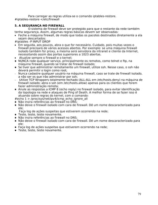 79
Para carregar as regras utiliza-se o comando iptables-restore.
#iptables-restore </etc/firewall
5. A SEGURANÇA NO FIREWALL
O sistema de firewall deve ser protegido para que o restante da rede também
tenha segurança. Assim, algumas regras básicas devem ser observadas:
• Feche a máquina firewall, de modo que todas os pacotes destinados diretamente a ela
sejam descartados:
#iptables -P INPUT DROP
• Em seguida, aos poucos, abra o que for necessário. Cuidado, pois muitas vezes o
firewall precisará de vários acessos abertos. Por exemplo: se uma máquina firewall
isolado também for proxy, a mesma será servidora da intranet e cliente da Internet,
necessitando assim das portas superiores a 1023 abertas.
• Atualize sempre o firewall e o kernel;
NUNCA rode qualquer serviço, principalmente os remotos, como telnet e ftp, na
máquina firewall, quando se tratar de firewall isolado;
Se tiver que administrar remotamente um firewall, utilize ssh. Nesse caso, o ssh não
deverá permitir o login como root;
− Nunca cadastre qualquer usuário na máquina firewall, caso se trate de firewall isolado,
a não ser os que irão administrar por ssh;
− Utilize TCP Wrappers totalmente fechado (ALL:ALL em /etc/hosts.deny) na máquina de
firewall isolado; abra o ssh (em /etc/hosts.allow) apenas para os clientes que forem
fazer administração remota;
Anule as respostas a ICMP 8 (echo reply) no firewall isolado, para evitar identificação
da topologia na rede e ataques de Ping of Death. A melhor forma de se fazer isso é
atuando sobre regras do kernel, com o comando:
#echo 1 > /proc/sys/net/ipv4/icmp_echo_ignore_all
Não insira referências ao firewall no DNS;
Não deixe o firewall isolado com cara de firewall. Dê um nome descaracterizado para
ele;
Faça log de ações suspeitas que estiverem ocorrendo na rede;
Teste, teste, teste novamente.
Não insira referências ao firewall no DNS;
Não deixe o firewall isolado com cara de firewall. Dê um nome descaracterizado para
ele;
Faça log de ações suspeitas que estiverem ocorrendo na rede;
Teste, teste, teste novamente.
 