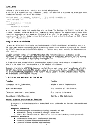 FUNCTIONS
Function is a subprogram that computes and returns a single value.
A function is a subprogram that computes a value. Functions and procedures are structured alike,
except that functions have a RETURN clause.
FUNCTION NAME [(PARAMETER[, PARAMETER, ...])] RETURN DATATYPE IS
[LOCAL DECLARATIONS]
BEGIN
EXECUTABLE STATEMENTS
[EXCEPTION
EXCEPTION HANDLERS]
A function has two parts: the specification and the body. The function specification begins with the
keyword FUNCTION and ends with the RETURN clause, which specifies the datatype of the result value.
Parameter declarations are optional. Functions that take no parameters are written without
parentheses. The function body begins with the keyword IS and ends with the keyword END followed
by an optional function name.
Using the RETURN Statement
The RETURN statement immediately completes the execution of a subprogram and returns control to
the caller. Execution then resumes with the statement following the subprogram call. (Do not confuse
the RETURN statement with the RETURN clause in a function spec, which specifies the datatype of the
return value.)
A subprogram can contain several RETURN statements, none of which need be the last lexical
statement. Executing any of them completes the subprogram immediately. However, to have multiple
exit points in a subprogram is a poor programming practice.
In procedures, a RETURN statement cannot contain an expression. The statement simply returns
control to the caller before the normal end of the procedure is reached.
However, in functions, a RETURN statement must contain an expression, which is evaluated when the
RETURN statement is executed. The resulting value is assigned to the function identifier, which acts
like a variable of the type specified in the RETURN clause. Observe how the function balance returns
the balance of a specified bank account:
COMPARING PROCEDURES AND FUNCTIONS
Procedure Function
Execute as a PL/SQL statement Invoke as part of an expression
No RETURN datatype Must contain a RETURN datatype
Can return none, one or many values Must return a single value
Can not use in SQL Statement Can Use in SQL Statements
Benefits of Stored Procedures and Functions
In addition to modularizing application development, stored procedures and functions have the following
benefits:
• Improved performance
• Avoid reparsing for multiple users by exploiting the shared SQL area
• Avoid PL/SQL parsing at run-time by parsing at compile time
• Reduce the number of calls to the database and decrease network traffic by bundling commands
• Improved maintenance.
• Modify routines online without interfering with other users
• Modify one routine to affect multiple applications
• Modify one routine to eliminate duplicate testing
10
 