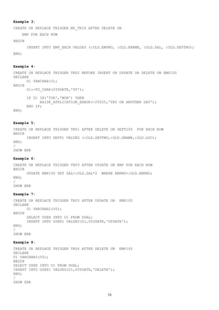 Example 3:
CREATE OR REPLACE TRIGGER MY_TRIG AFTER DELETE ON
EMP FOR EACH ROW
BEGIN
INSERT INTO EMP_BACK VALUES (:OLD.EMPNO, :OLD.ENAME, :OLD.SAL, :OLD.DEPTNO);
END;
Example 4:
CREATE OR REPLACE TRIGGER TR02 BEFORE INSERT OR UPDATE OR DELETE ON EMP100
DECLARE
D1 VARCHAR(3);
BEGIN
D1:=TO_CHAR(SYSDATE,'DY');
IF D1 IN('TUE','MON') THEN
RAISE_APPLICATION_ERROR(-20025,'TRY ON ANOTHER DAY');
END IF;
END;
Example 5:
CREATE OR REPLACE TRIGGER TR01 AFTER DELETE ON DEPT200 FOR EACH ROW
BEGIN
INSERT INTO DEPT1 VALUES (:OLD.DEPTNO,:OLD.DNAME,:OLD.LOC);
END;
/
SHOW ERR
Example 6:
CREATE OR REPLACE TRIGGER TR03 AFTER UPDATE ON EMP FOR EACH ROW
BEGIN
UPDATE EMP100 SET SAL=:OLD.SAL*2 WHERE EMPNO=:OLD.EMPNO;
END;
/
SHOW ERR
Example 7:
CREATE OR REPLACE TRIGGER TR05 AFTER UPDATE ON EMP100
DECLARE
U1 VARCHAR2(50);
BEGIN
SELECT USER INTO U1 FROM DUAL;
INSERT INTO USER1 VALUES(U1,SYSDATE,'UPDATE');
END;
/
SHOW ERR
Example 8:
CREATE OR REPLACE TRIGGER TR06 AFTER DELETE ON EMP100
DECLARE
U1 VARCHAR2(50);
BEGIN
SELECT USER INTO U1 FROM DUAL;
INSERT INTO USER1 VALUES(U1,SYSDATE,'DELETE');
END;
/
SHOW ERR
16
 