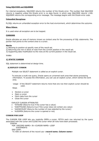 Using SQLCODE and SQLERRM
For internal exceptions, SQLCODE returns the number of the Oracle error. The number that SQLCODE
returns is negative unless the Oracle error is no data found, in which case SQLCODE returns +100.
SQLERRM returns the corresponding error message. The message begins with the Oracle error code.
Unhandled Exceptions
PL/SQL returns an unhandled exception error to the host environment, which determines the outcome.
When Others
It is used when all exception are to be trapped.
CURSORS
Oracle allocates an area of memory known as context area for the processing of SQL statements. The
pointer that points to the context area is a cursor.
Merits
1] Allowing to position at specific rows of the result set.
2] Returning one row or block of rows from the current position in the result set.
3] Supporting data modification to the rows at the current position in the result set.
TYPES
1] STATIC CURSOR
SQL statement is determined at design time.
A] EXPLICIT CURSOR
Multiple row SELECT statement is called as an explicit cursor.
To execute a multi-row query, Oracle opens an unnamed work area that stores processing
information. To access the information, you can use an explicit cursor, which names the work
area.
Usage - If the SELECT statement returns more that one row then explicit cursor should be
used.
Steps
• Declare a cursor
• Open a cursor
• Fetch data from the cursor
• Close the cursor
EXPLICIT CURSOR ATTRIBUTES
• %FOUND (Returns true if the cursor has a value)
• %NOTFOUND (Returns true if the cursor does not contain any value)
• %ROWCOUNT (Returns the number of rows selected by the cursor)
• %ISOPEN (Returns the cursor is opened or not)
CURSOR FOR LOOP
The CURSOR FOR LOOP lets you implicitly OPEN a cursor, FETCH each row returned by the query
associated with the cursor and CLOSE the cursor when all rows have been processed.
SYNTAX
FOR <RECORD NAME> IN <CURSOR NAME> LOOP
STATEMENTS
END LOOP;
To refer an element of the record use <record name. Column name>
4
 