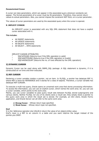 Parameterized Cursor
A cursor can take parameters, which can appear in the associated query wherever constants can
appear. The formal parameters of a cursor must be IN parameters. Therefore, they cannot return
values to actual parameters. Also, you cannot impose the constraint NOT NULL on a cursor parameter.
The values of cursor parameters are used by the associated query when the cursor is opened.
B .IMPLICIT CURSOR
An IMPLICIT cursor is associated with any SQL DML statement that does not have a explicit
cursor associated with it.
This includes:
• All INSERT statements
• All UPDATE statements
• All DELETE statements
• All SELECT .. INTO statements
IMPLICIT CURSOR ATTRIBUTES
" SQL%FOUND (Returns true if the DML operation is valid)
" SQL%NOTFOUND (Returns true if the DML operation is invalid)
" SQL%ROWCOUNT (Returns the no. of rows affected by the DML operation)
2] DYNAMIC CURSOR
Dynamic Cursor can be used along with DBMS_SQL package .A SQL statement is dynamic, if it is
constructed at run time and then executed.
3] REF CURSOR
Declaring a cursor variable creates a pointer, not an item. In PL/SQL, a pointer has datatype REF X,
where REF is short for REFERENCE and X stands for a class of objects. Therefore, a cursor variable has
datatype REF CURSOR.
To execute a multi-row query, Oracle opens an unnamed work area that stores processing information.
To access the information, you can use an explicit cursor, which names the work area. Or, you can use
a cursor variable, which points to the work area.
Mainly, you use cursor variables to pass query result sets between PL/SQL stored subprograms and
various clients. Neither PL/SQL nor any of its clients owns a result set; they simply share a pointer to
the query work area in which the result set is stored. For example, an OCI client, Oracle Forms
application, and Oracle Server can all refer to the same work area.
a] Strong Cursor - Whose return type specified.
b] Week Cursor - Whose return type not specified.
Dref
It is the 'deference operator.Like VALUE,it return the value of an object,Unlike value.
Dref's input is a REF to an column in a table and you want reterive the target instead of the
pointer,you DREF.
5
 