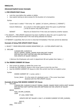 ORACLE 9I
Advanced Explicit Cursor Concepts
1. FOR UPDATE WAIT Clause
• Lock the rows before the update or delete.
• Use explicit locking to deny access for the duration of a transaction.
Syntax
Cursor eipc1 is select * from emp for update [ of column_reference ] [ NOWAIT ]
Column Reference It is column in the table against which the query is performed
[ A list of column may also be used ]
NOWAIT Returns an Oracle Error if the rows are locked by another session.
• The SELECT... FOR UPDATE statement has been modified to allow the user to specify how
long the command should wait if the rows being selected are locked.
• If NOWAIT is specified, then an error is returned immediately if the lock cannot be obtained.
Example of Using FOR UPDATE WAIT Clause
1. SELECT * FROM EMPLOYEES WHERE DEPARTMENT_ID = 10 FOR UPDATE WAIT 20;
2. DECLARE
CURSOR EMP_CURSOR IS
SELECT EMPNO, ENAME, DNAME FROM EMP,DEPT WHERE
EMP.DEPTNO=DEPT.DEPTNO AND EMP.DEPTNONO=80
FOR UPDATE OF SALARY NOWAIT;
[ Retrieve the Employees who work in department 80 and update their Salary ]
2. The WHERE CURRENT OF Clause
• Use cursors to update or delete the cursor row.
• Include the FOR UPDATE clause in the cursor query to lock the row first.
• Use the WHERE CURRENT OF clause to refer the current row from an explicit cursor.
Syntax
WHERE CURRENT OF < cursor_name >
Cursor_Name -It is the name of a declared cursor. [ The cursor have been
declared with the FOR UPDATE clause]
Example of Using FOR WHERE CURRENT OF Clause
1. DECLARE
CURSOR EMP_CURSOR IS SELECT EMPNO, ENAME, DNAME FROM E.EMP,D.DEPT WHERE
EMP.DEPTNO=DEPT.DEPTNO AND EMP.DEPTNONO=80 FOR UPDATE OF SALARY
NOWAIT;
BEGIN
FOR I IN EMP_CURSOR;
LOOP
IF I.SAL<5000 THEN
UPDATE EMP SET SALARY=I.SAL*1.10 WHERE CURRENT OF EMP_CURSOR;
END IF;
END LOOP;
END;
6
 