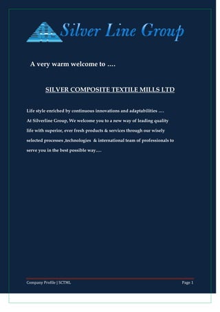 Company Profile | SCTML Page 1
A very warm welcome to ….
SILVER COMPOSITE TEXTILE MILLS LTD
Life style enriched by continuous innovations and adaptabilities ….
At Silverline Group, We welcome you to a new way of leading quality
life with superior, ever fresh products & services through our wisely
selected processes ,technologies & international team of professionals to
serve you in the best possible way….
 