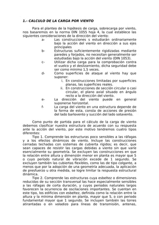 1.- CALCULO DE LA CARGA POR VIENTO
Para el planteo de la hipótesis de carga, sobrecarga por viento,
nos basaremos en la norma DIN 1055 hoja 4, la cual establece las
siguientes consideraciones de la dirección del viento:
a- Las construcciones s estudiarán ordinariamente
bajo la acción del viento en dirección a sus ejes
principales
b- Estructuras suficientemente rigidizadas mediante
paredes y forjados, no necesitan generalmente ser
estudiadas bajo la acción del viento (DIN 1053).
c- Utilizar dicha carga para la comprobación contra
el vuelco y el deslizamiento, dicha seguridad debe
ser como mínimo 1,5 veces.
d- Como superficies de ataque al viento hay que
suponer:
i. En construcciones limitadas por superficies
planas, las superficies reales.
ii. En construcciones de sección circular o casi
circular, el plano axial situado en ángulo
recto a la dirección del viento.
e- La dirección del viento puede en general
suponerse horizontal.
f- La carga del viento en una estructura depende de
la forma de esta, consta de acciones de presión
del lado barlovento y succión del lado sotavento.
Como punto de partida para el cálculo de la carga de viento
debemos clasificar nuestra estructura de acuerdo con su respuesta
ante la acción del viento, por este motivo tendremos cuatro tipos
diferentes:
Tipo 1. Comprende las estructuras poco sensibles a las ráfagas
y a los efectos dinámicos de viento. Incluye las construcciones
cerradas techadas con sistemas de cubierta rígidos; es decir, que
sean capaces de resistir las cargas debidas a viento sin que varíe
esencialmente su geometría. Se excluyen las construcciones en que
la relación entre altura y dimensión menor en planta es mayor que 5
o cuyo período natural de vibración excede de 1 segundo. Se
excluyen también las cubiertas flexibles, como las de tipo colgante, a
menos que por la adopción de una geometría adecuada, la aplicación
de presfuerzo u otra medida, se logre limitar la respuesta estructural
dinámica.
Tipo 2. Comprende las estructuras cuya esbeltez o dimensiones
reducidas de su sección transversal las hace especialmente sensibles
a las ráfagas de corta duración, y cuyos periodos naturales largos
favorecen la ocurrencia de oscilaciones importantes. Se cuentan en
este tipo, los edificios con esbeltez, definida como la relación entre la
altura y la mínima dimensión en planta, mayor que 5, o con periodo
fundamental mayor que 1 segundo. Se incluyen también las torres
atirantadas o en voladizo para líneas de transmisión, antenas,
 