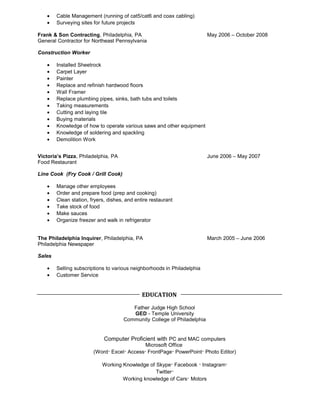 · Cable Management (running of cat5/cat6 and coax cabling) 
· Surveying sites for future projects 
Frank & Son Contracting, Philadelphia, PA May 2006 – October 2008 
General Contractor for Northeast Pennsylvania 
Construction Worker 
· Installed Sheetrock 
· Carpet Layer 
· Painter 
· Replace and refinish hardwood floors 
· Wall Framer 
· Replace plumbing pipes, sinks, bath tubs and toilets 
· Taking measurements 
· Cutting and laying tile 
· Buying materials 
· Knowledge of how to operate various saws and other equipment 
· Knowledge of soldering and spackling 
· Demolition Work 
Victoria’s Pizza, Philadelphia, PA June 2006 – May 2007 
Food Restaurant 
Line Cook (Fry Cook / Grill Cook) 
· Manage other employees 
· Order and prepare food (prep and cooking) 
· Clean station, fryers, dishes, and entire restaurant 
· Take stock of food 
· Make sauces 
· Organize freezer and walk in refrigerator 
The Philadelphia Inquirer, Philadelphia, PA March 2005 – June 2006 
Philadelphia Newspaper 
Sales 
· Selling subscriptions to various neighborhoods in Philadelphia 
· Customer Service 
EDUCATION 
Father Judge High School 
GED - Temple University 
Community College of Philadelphia 
Computer Proficient with PC and MAC computers 
Microsoft Office 
(Word· Excel· Access· FrontPage· PowerPoint· Photo Editor) 
Working Knowledge of Skype· Facebook · Instagram· 
Twitter· 
Working knowledge of Cars· Motors 
 