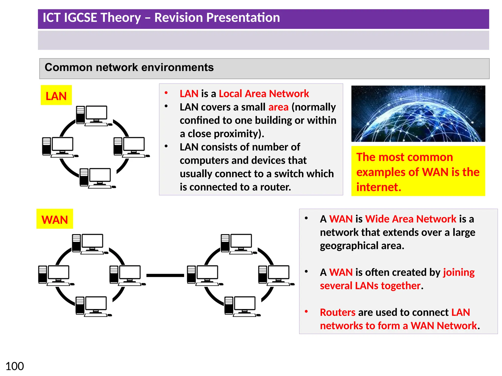 ICT IGCSE Theory – Revision Presentation
100
Common network environments
• LAN is a Local Area Network
• LAN covers a small area (normally
confined to one building or within
a close proximity).
• LAN consists of number of
computers and devices that
usually connect to a switch which
is connected to a router.
• A WAN is Wide Area Network is a
network that extends over a large
geographical area.
• A WAN is often created by joining
several LANs together.
• Routers are used to connect LAN
networks to form a WAN Network.
LAN
WAN
The most common
examples of WAN is the
internet.
 