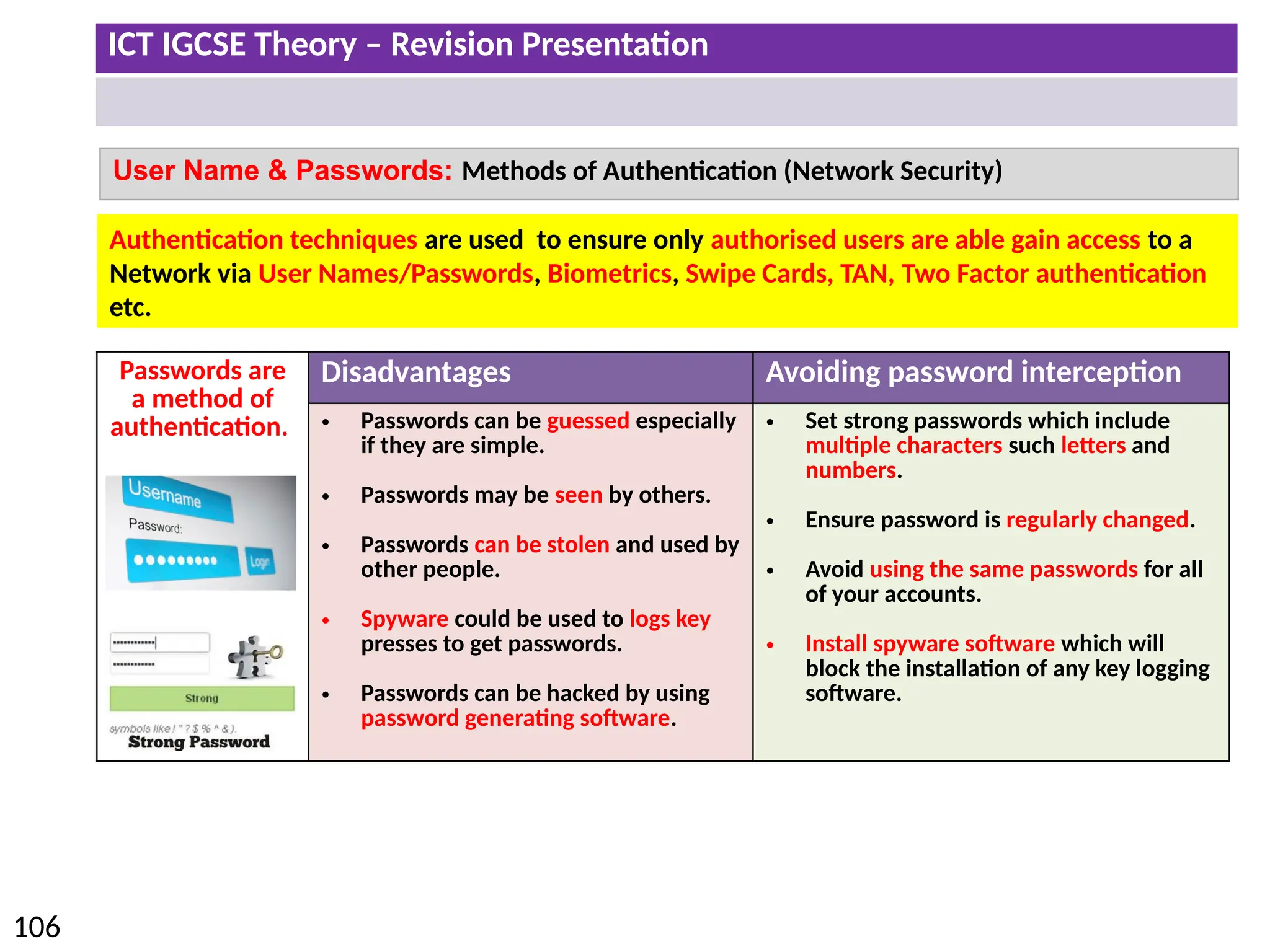 ICT IGCSE Theory – Revision Presentation
106
Passwords are
a method of
authentication.
Disadvantages Avoiding password interception
• Passwords can be guessed especially
if they are simple.
• Passwords may be seen by others.
• Passwords can be stolen and used by
other people.
• Spyware could be used to logs key
presses to get passwords.
• Passwords can be hacked by using
password generating software.
• Set strong passwords which include
multiple characters such letters and
numbers.
• Ensure password is regularly changed.
• Avoid using the same passwords for all
of your accounts.
• Install spyware software which will
block the installation of any key logging
software.
User Name & Passwords: Methods of Authentication (Network Security)
Authentication techniques are used to ensure only authorised users are able gain access to a
Network via User Names/Passwords, Biometrics, Swipe Cards, TAN, Two Factor authentication
etc.
 