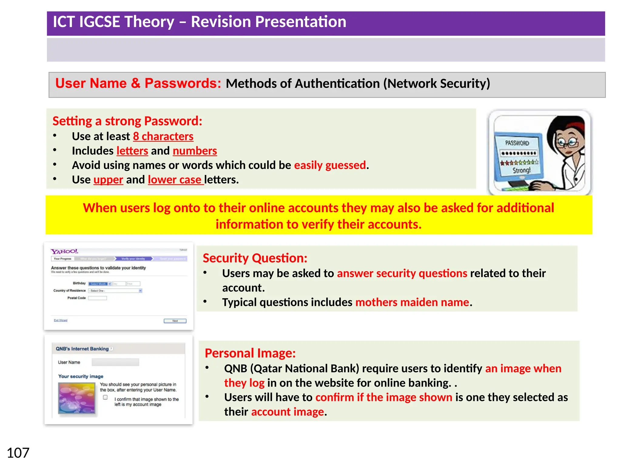 ICT IGCSE Theory – Revision Presentation
107
User Name & Passwords: Methods of Authentication (Network Security)
Setting a strong Password:
• Use at least 8 characters
• Includes letters and numbers
• Avoid using names or words which could be easily guessed.
• Use upper and lower case letters.
When users log onto to their online accounts they may also be asked for additional
information to verify their accounts.
Security Question:
• Users may be asked to answer security questions related to their
account.
• Typical questions includes mothers maiden name.
Personal Image:
• QNB (Qatar National Bank) require users to identify an image when
they log in on the website for online banking. .
• Users will have to confirm if the image shown is one they selected as
their account image.
 