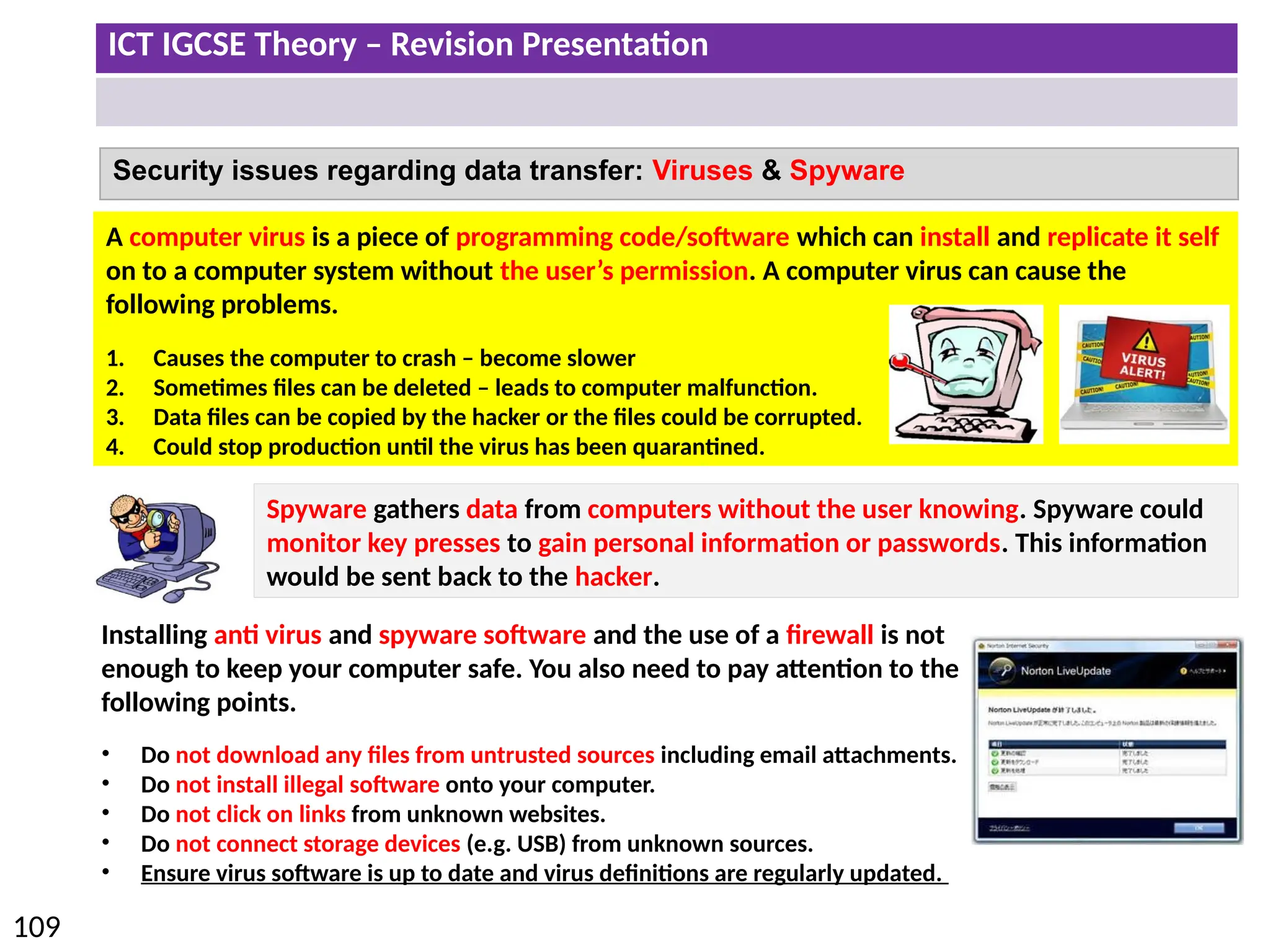 ICT IGCSE Theory – Revision Presentation
109
Security issues regarding data transfer: Viruses & Spyware
A computer virus is a piece of programming code/software which can install and replicate it self
on to a computer system without the user’s permission. A computer virus can cause the
following problems.
1. Causes the computer to crash – become slower
2. Sometimes files can be deleted – leads to computer malfunction.
3. Data files can be copied by the hacker or the files could be corrupted.
4. Could stop production until the virus has been quarantined.
Installing anti virus and spyware software and the use of a firewall is not
enough to keep your computer safe. You also need to pay attention to the
following points.
• Do not download any files from untrusted sources including email attachments.
• Do not install illegal software onto your computer.
• Do not click on links from unknown websites.
• Do not connect storage devices (e.g. USB) from unknown sources.
• Ensure virus software is up to date and virus definitions are regularly updated.
Spyware gathers data from computers without the user knowing. Spyware could
monitor key presses to gain personal information or passwords. This information
would be sent back to the hacker.
 