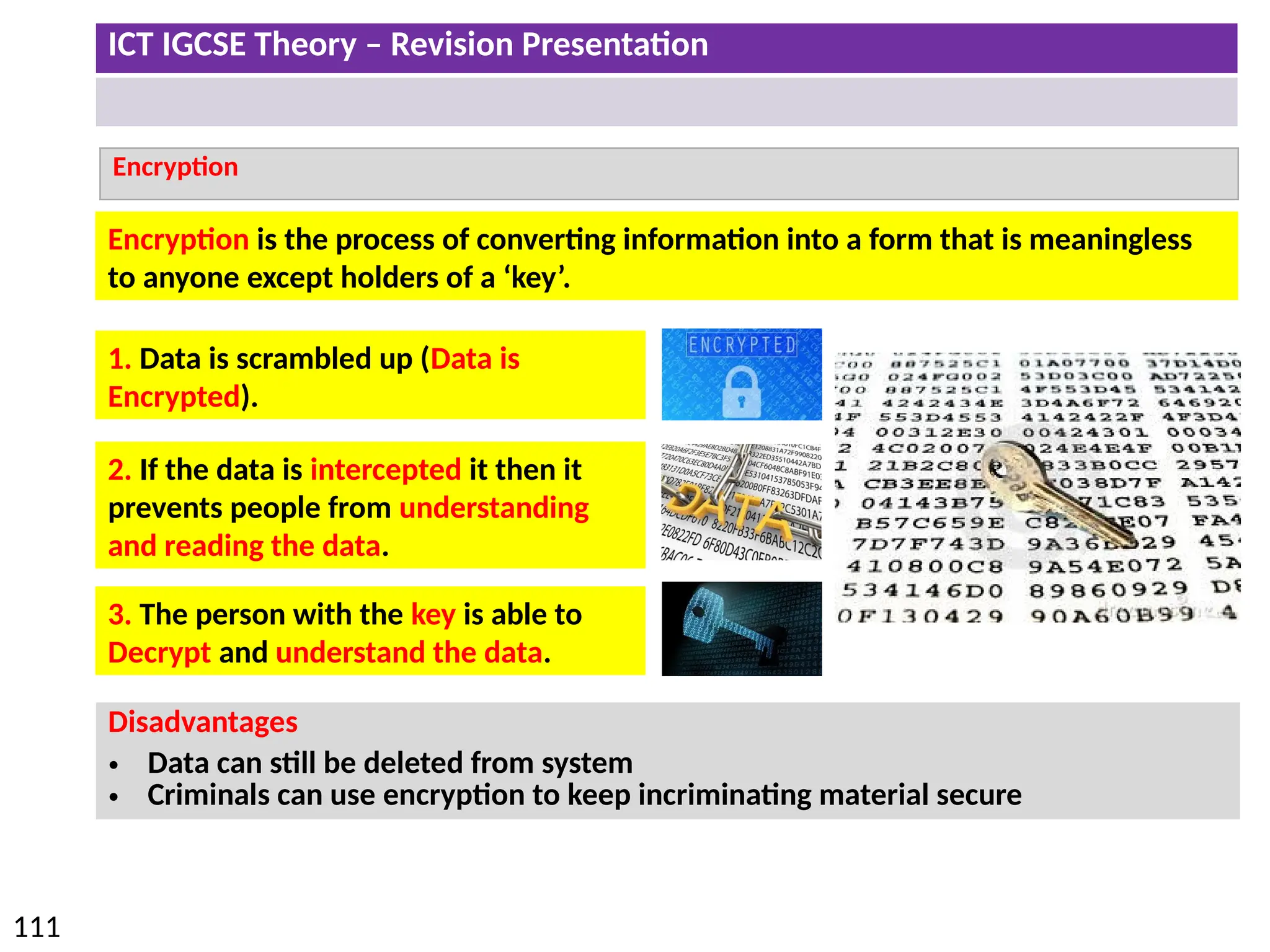 ICT IGCSE Theory – Revision Presentation
111
Encryption
Disadvantages
• Data can still be deleted from system
• Criminals can use encryption to keep incriminating material secure
Encryption is the process of converting information into a form that is meaningless
to anyone except holders of a ‘key’.
1. Data is scrambled up (Data is
Encrypted).
2. If the data is intercepted it then it
prevents people from understanding
and reading the data.
3. The person with the key is able to
Decrypt and understand the data.
 