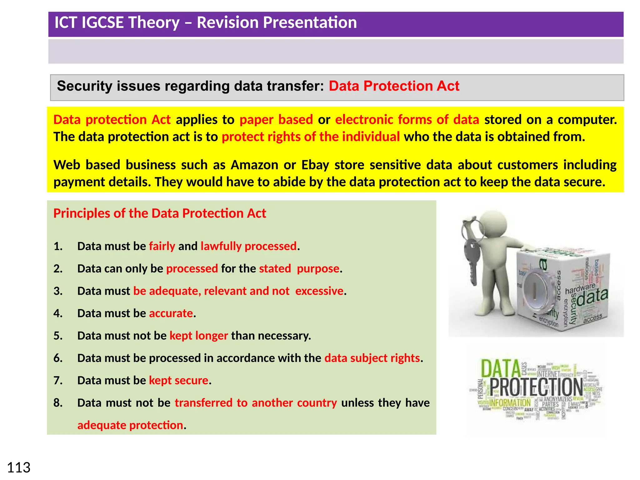 ICT IGCSE Theory – Revision Presentation
113
Security issues regarding data transfer: Data Protection Act
Data protection Act applies to paper based or electronic forms of data stored on a computer.
The data protection act is to protect rights of the individual who the data is obtained from.
Web based business such as Amazon or Ebay store sensitive data about customers including
payment details. They would have to abide by the data protection act to keep the data secure.
Principles of the Data Protection Act
1. Data must be fairly and lawfully processed.
2. Data can only be processed for the stated purpose.
3. Data must be adequate, relevant and not excessive.
4. Data must be accurate.
5. Data must not be kept longer than necessary.
6. Data must be processed in accordance with the data subject rights.
7. Data must be kept secure.
8. Data must not be transferred to another country unless they have
adequate protection.
 