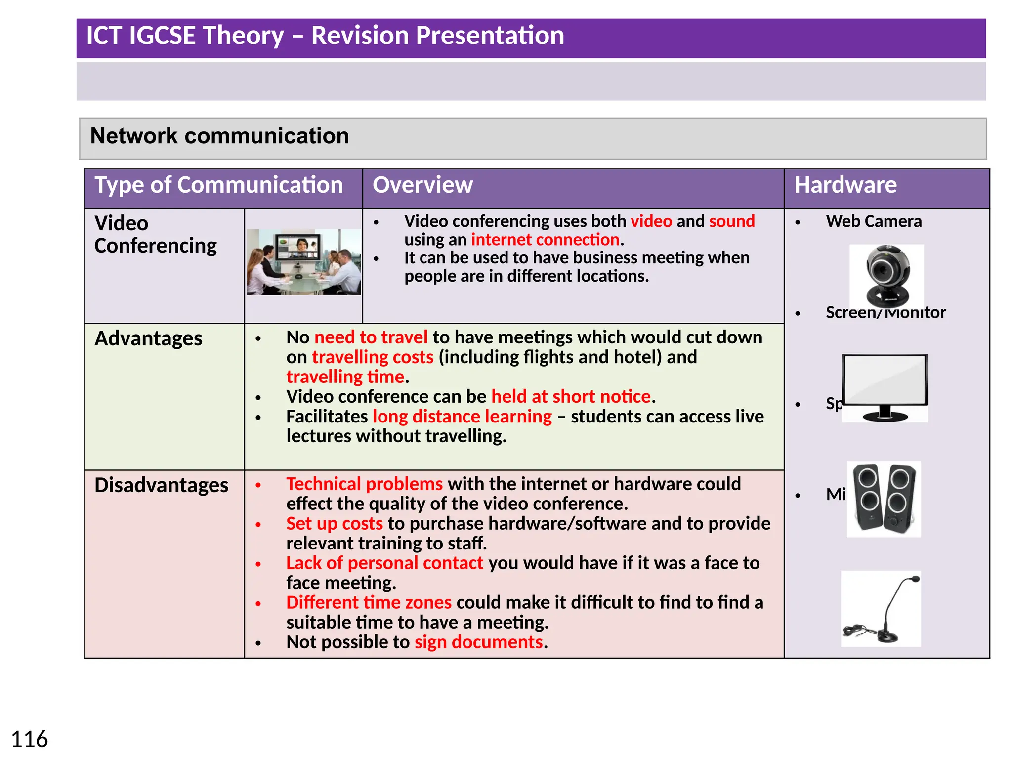 ICT IGCSE Theory – Revision Presentation
116
Network communication
Type of Communication Overview Hardware
Video
Conferencing
• Video conferencing uses both video and sound
using an internet connection.
• It can be used to have business meeting when
people are in different locations.
• Web Camera
• Screen/Monitor
• Speaker
• Microphone
Advantages • No need to travel to have meetings which would cut down
on travelling costs (including flights and hotel) and
travelling time.
• Video conference can be held at short notice.
• Facilitates long distance learning – students can access live
lectures without travelling.
Disadvantages • Technical problems with the internet or hardware could
effect the quality of the video conference.
• Set up costs to purchase hardware/software and to provide
relevant training to staff.
• Lack of personal contact you would have if it was a face to
face meeting.
• Different time zones could make it difficult to find to find a
suitable time to have a meeting.
• Not possible to sign documents.
 